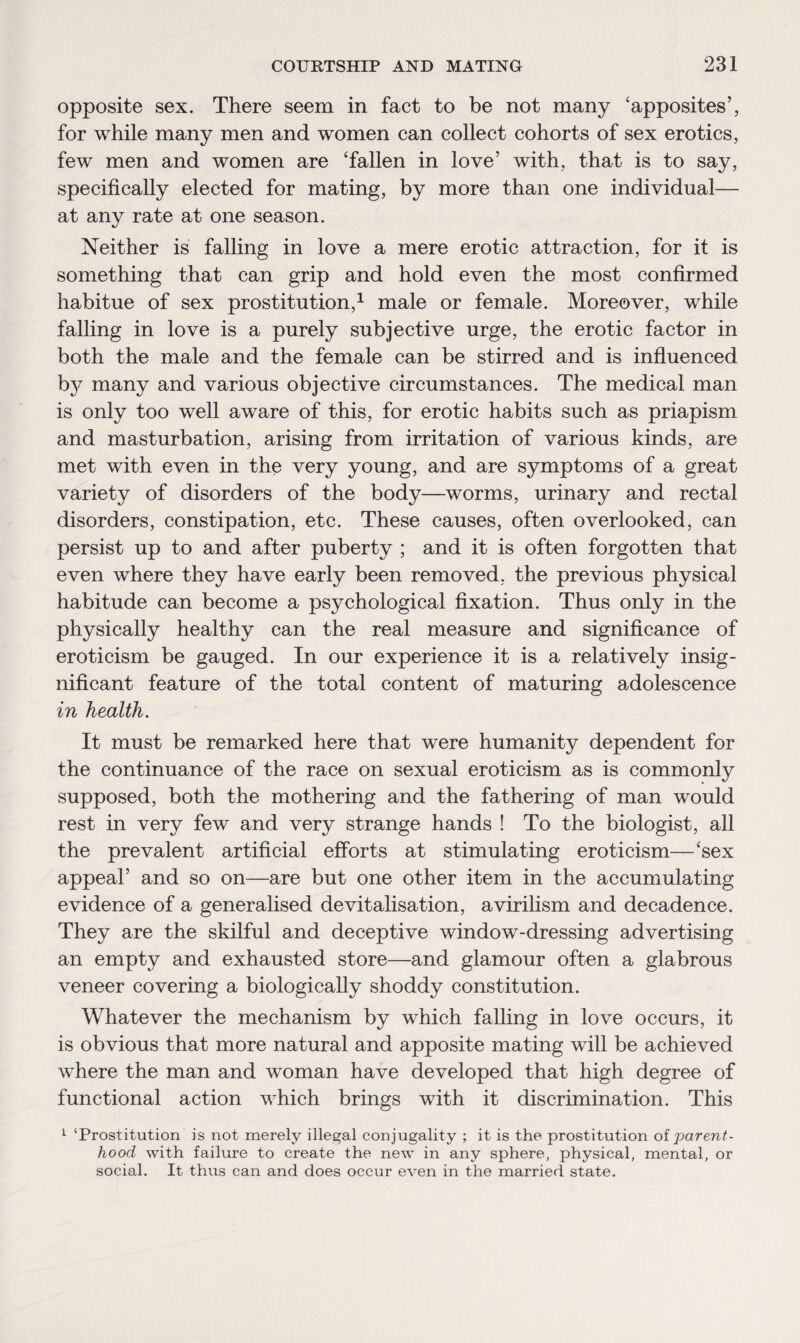opposite sex. There seem in fact to be not many ‘apposites’, for while many men and women can collect cohorts of sex erotics, few men and women are ‘fallen in love’ with, that is to say, specifically elected for mating, by more than one individual— at any rate at one season. Neither is falling in love a mere erotic attraction, for it is something that can grip and hold even the most confirmed habitue of sex prostitution,1 male or female. Moreover, while falling in love is a purely subjective urge, the erotic factor in both the male and the female can be stirred and is influenced by many and various objective circumstances. The medical man is only too well aware of this, for erotic habits such as priapism and masturbation, arising from irritation of various kinds, are met with even in the very young, and are symptoms of a great variety of disorders of the body—worms, urinary and rectal disorders, constipation, etc. These causes, often overlooked, can persist up to and after puberty ; and it is often forgotten that even where they have early been removed, the previous physical habitude can become a psychological fixation. Thus only in the physically healthy can the real measure and significance of eroticism be gauged. In our experience it is a relatively insig¬ nificant feature of the total content of maturing adolescence in health. It must be remarked here that were humanity dependent for the continuance of the race on sexual eroticism as is commonly supposed, both the mothering and the fathering of man would rest in very few and very strange hands ! To the biologist, all the prevalent artificial efforts at stimulating eroticism—‘sex appeal’ and so on—are but one other item in the accumulating evidence of a generalised devitalisation, avirilism and decadence. They are the skilful and deceptive window-dressing advertising an empty and exhausted store—and glamour often a glabrous veneer covering a biologically shoddy constitution. Whatever the mechanism by which falling in love occurs, it is obvious that more natural and apposite mating will be achieved where the man and woman have developed that high degree of functional action which brings with it discrimination. This 1 ‘Prostitution is not merely illegal conjugality ; it is the prostitution oiparent¬ hood with failure to create the new in any sphere, physical, mental, or social. It thus can and does occur even in the married state.