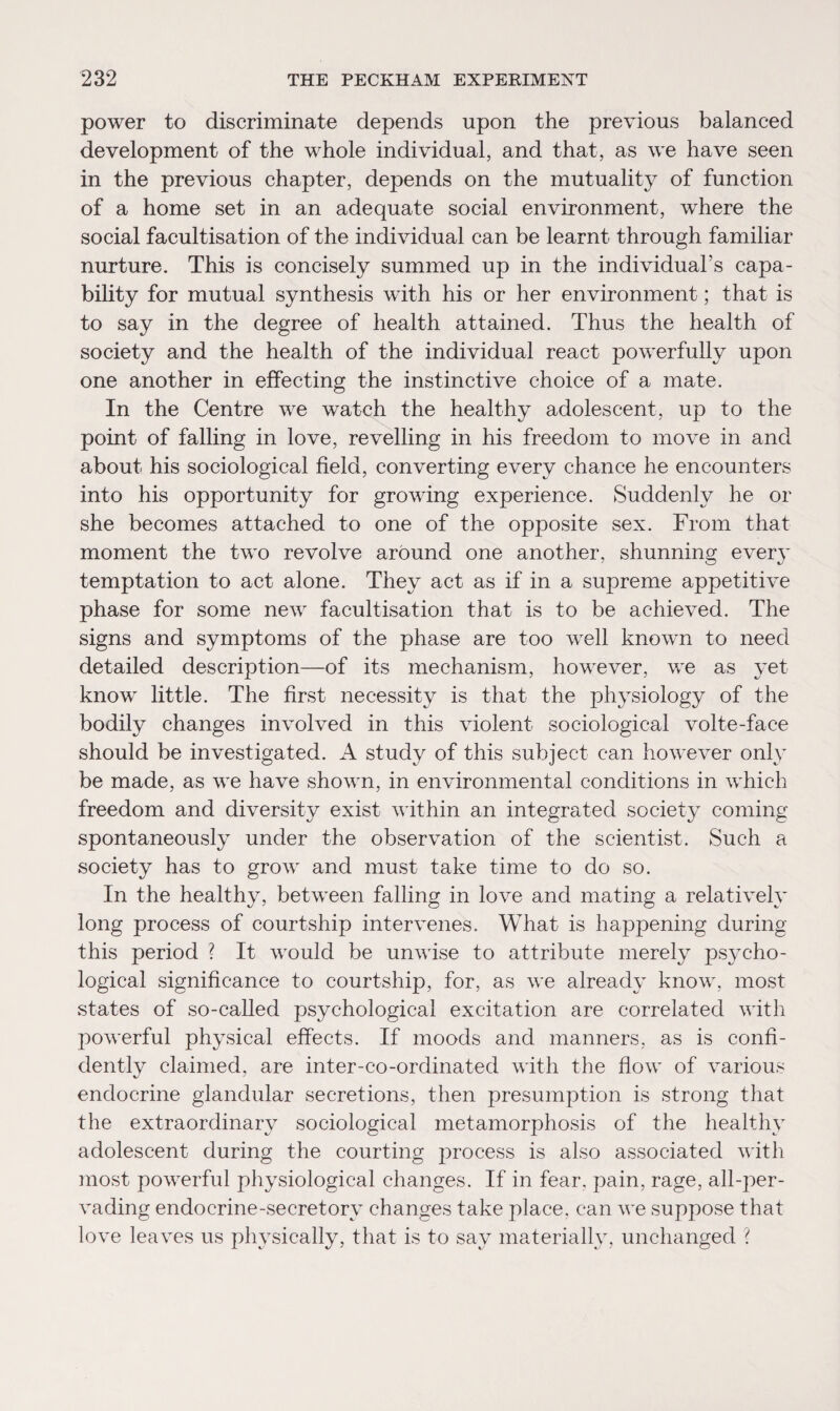 power to discriminate depends upon the previous balanced development of the whole individual, and that, as we have seen in the previous chapter, depends on the mutuality of function of a home set in an adequate social environment, where the social facultisation of the individual can be learnt through familiar nurture. This is concisely summed up in the individual’s capa¬ bility for mutual synthesis with his or her environment; that is to say in the degree of health attained. Thus the health of society and the health of the individual react powerfully upon one another in effecting the instinctive choice of a mate. In the Centre we watch the healthy adolescent, up to the point of falling in love, revelling in his freedom to move in and about his sociological field, converting every chance he encounters into his opportunity for growing experience. Suddenly he or she becomes attached to one of the opposite sex. From that moment the two revolve around one another, shunning every temptation to act alone. They act as if in a supreme appetitive phase for some new facultisation that is to be achieved. The signs and symptoms of the phase are too well known to need detailed description—of its mechanism, however, we as yet know little. The first necessity is that the physiology of the bodily changes involved in this violent sociological volte-face should be investigated. A study of this subject can however only be made, as we have shown, in environmental conditions in which freedom and diversity exist within an integrated society coming spontaneously under the observation of the scientist. Such a society has to grow and must take time to do so. In the healthy, between falling in love and mating a relatively long process of courtship intervenes. What is happening during this period ? It would be unwise to attribute merely psycho¬ logical significance to courtship, for, as we already know, most states of so-called psychological excitation are correlated with powerful physical effects. If moods and manners, as is confi¬ dently claimed, are inter-co-ordinated with the flow of various endocrine glandular secretions, then presumption is strong that the extraordinary sociological metamorphosis of the healthy adolescent during the courting process is also associated with most powerful physiological changes. If in fear, pain, rage, all-per¬ vading endocrine-secretory changes take place, can we suppose that love leaves us physically, that is to say materially, unchanged ?