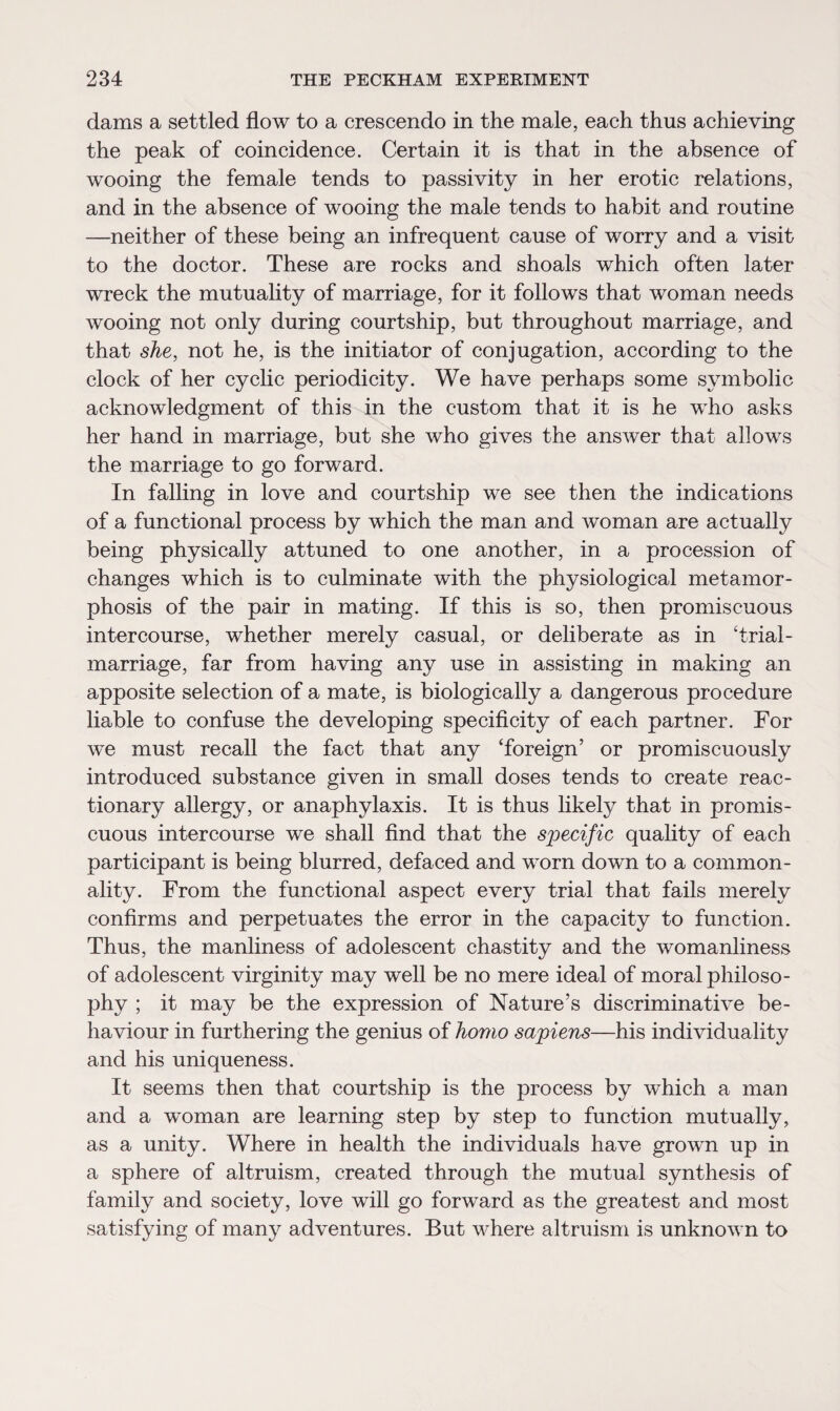 dams a settled flow to a crescendo in the male, each thus achieving the peak of coincidence. Certain it is that in the absence of wooing the female tends to passivity in her erotic relations, and in the absence of wooing the male tends to habit and routine —neither of these being an infrequent cause of worry and a visit to the doctor. These are rocks and shoals which often later wreck the mutuality of marriage, for it follows that woman needs wooing not only during courtship, but throughout marriage, and that she, not he, is the initiator of conjugation, according to the clock of her cyclic periodicity. We have perhaps some symbolic acknowledgment of this in the custom that it is he who asks her hand in marriage, but she who gives the answer that allows the marriage to go forward. In falling in love and courtship we see then the indications of a functional process by which the man and woman are actually being physically attuned to one another, in a procession of changes which is to culminate with the physiological metamor¬ phosis of the pair in mating. If this is so, then promiscuous intercourse, whether merely casual, or deliberate as in Trial- marriage, far from having any use in assisting in making an apposite selection of a mate, is biologically a dangerous procedure liable to confuse the developing specificity of each partner. For we must recall the fact that any ‘foreign’ or promiscuously introduced substance given in small doses tends to create reac¬ tionary allergy, or anaphylaxis. It is thus likely that in promis¬ cuous intercourse we shall find that the specific quality of each participant is being blurred, defaced and worn down to a common¬ ality. From the functional aspect every trial that fails merely confirms and perpetuates the error in the capacity to function. Thus, the manliness of adolescent chastity and the womanliness of adolescent virginity may well be no mere ideal of moral philoso¬ phy ; it may be the expression of Nature’s discriminative be¬ haviour in furthering the genius of homo sapiens—his individuality and his uniqueness. It seems then that courtship is the process by which a man and a woman are learning step by step to function mutually, as a unity. Where in health the individuals have grown up in a sphere of altruism, created through the mutual synthesis of family and society, love will go forward as the greatest and most satisfying of many adventures. But where altruism is unknown to