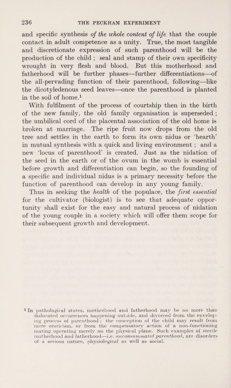 and specific synthesis of the whole content of life that the couple contact in adult competence as a unity. True, the most tangible and discretionate expression of such parenthood will be the production of the child ; seal and stamp of their own specificity wrought in very flesh and blood. But this motherhood and fatherhood will be further phases—further differentiations—of the all-pervading function of their parenthood, following—like the dicotyledenous seed leaves—once the parenthood is planted in the soil of home.1 With fulfilment of the process of courtship then in the birth of the new family, the old family organisation is superseded ; the umbilical cord of the placental association of the old home is broken at marriage. The ripe fruit now drops from the old tree and settles in the earth to form its own nidus or ‘hearth’ in mutual synthesis with a quick and living environment ; and a new ‘locus of parenthood’ is created. Just as the nidation of the seed in the earth or of the ovum in the womb is essential before growth and differentiation can begin, so the founding of a specific and individual nidus is a primary necessity before the function of parenthood can develop in any young family. Thus in seeking the health of the populace, the first essential for the cultivator (biologist) is to see that adequate oppor¬ tunity shall exist for the easy and natural process of nidation of the young couple in a society which will offer them scope for their subsequent growth and development. 1 In pathological states, motherhood and fatherhood may be no more than dislocated occurrences happening outside, and divorced from the envelop¬ ing process of parenthood ; the conception of the child may result from mere eroticism, or from the compensatory action of a non-functioning mating operating merely on the physical plane. Such examples of sterile motherhood and fatherhood—i.e. unconsummated 'parenthood, are disorders of a serious nature, physiological as well as social.
