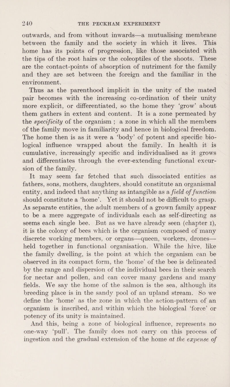 outwards, and from without inwards—a mutualising membrane between the family and the society in which it lives. This home has its points of progression, like those associated with the tips of the root hairs or the coleoptiles of the shoots. These are the contact-points of absorption of nutriment for the family and they are set between the foreign and the familiar in the environment. Thus as the parenthood implicit in the unity of the mated pair becomes with the increasing co-ordination of their unity more explicit, or differentiated, so the home they ‘grow’ about them gathers in extent and content. It is a zone permeated by the specificity of the organism ; a zone in which all the members of the family move in familiarity and hence in biological freedom. The home then is as it were a ‘body’ of potent and specific bio¬ logical influence wrapped about the family. In health it is cumulative, increasingly specific and individualised as it grows and differentiates through the ever-extending functional excur¬ sion of the family. It may seem far fetched that such dissociated entities as fathers, sons, mothers, daughters, should constitute an organismal entity, and indeed that anything as intangible as a field of function should constitute a ‘home’. Yet it should not be difficult to grasp. As separate entities, the adult members of a grown family appear to be a mere aggregate of individuals each as self-directing as seems each single bee. But as we have already seen (chapter i), it is the colony of bees which is the organism composed of many discrete working members, or organs—queen, workers, drones— held together in functional organisation. While the hive, like the family dwelling, is the point at which the organism can be observed in its compact form, the ‘home’ of the bee is delineated by the range and dispersion of the individual bees in their search for nectar and pollen, and can cover many gardens and many fields. We say the home of the salmon is the sea, although its breeding place is in the sandy pool of an upland stream. So we define the ‘home’ as the zone in which the action-pattern of an organism is inscribed, and within which the biological ‘force’ or potency of its unity is maintained. And this, being a zone of biological influence, represents no one-way ‘puli’. The familv does not carry on this process of ingestion and the gradual extension of the home at the expense of