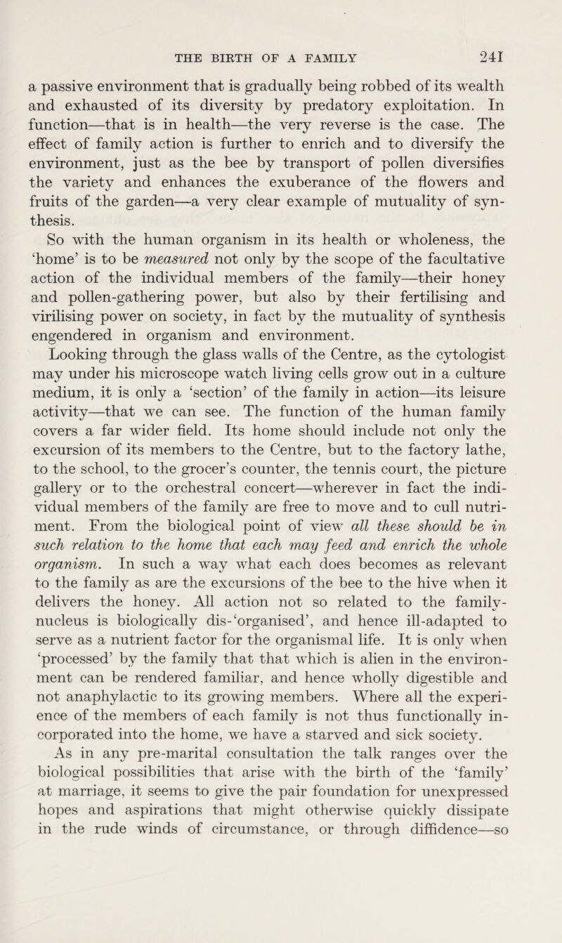 a passive environment that is gradually being robbed of its wealth and exhausted of its diversity by predatory exploitation. In function—that is in health—the very reverse is the case. The effect of family action is further to enrich and to diversify the environment, just as the bee by transport of pollen diversifies the variety and enhances the exuberance of the flowers and fruits of the garden—-a very clear example of mutuality of syn¬ thesis. So with the human organism in its health or wholeness, the ‘home’ is to be measured not only by the scope of the facultative action of the individual members of the family—their honey and pollen-gathering power, but also by their fertilising and virilising power on society, in fact by the mutuality of synthesis engendered in organism and environment. Looking through the glass walls of the Centre, as the cytologist may under his microscope watch living cells grow out in a culture medium, it is only a ‘section’ of the family in action—its leisure activity—that we can see. The function of the human family covers a far wider field. Its home should include not only the excursion of its members to the Centre, but to the factory lathe, to the school, to the grocer’s counter, the tennis court, the picture gallery or to the orchestral concert—wherever in fact the indi¬ vidual members of the family are free to move and to cull nutri¬ ment. From the biological point of view all these should be in such relation to the home that each may feed and enrich the whole organism. In such a way what each does becomes as relevant to the family as are the excursions of the bee to the hive when it delivers the honey. All action not so related to the family- nucleus is biologically dis-‘organised’, and hence ill-adapted to serve as a nutrient factor for the organismad life. It is only when ‘processed’ by the family that that which is alien in the environ¬ ment can be rendered familiar, and hence wholly digestible and not anaphylactic to its growing members. Where all the experi¬ ence of the members of each family is not thus functionally in¬ corporated into the home, we have a starved and sick society. As in any pre-marital consultation the talk ranges over the biological possibilities that arise with the birth of the ‘family’ at marriage, it seems to give the pair foundation for unexpressed hopes and aspirations that might otherwise quickly dissipate in the rude winds of circumstance, or through diffidence—so