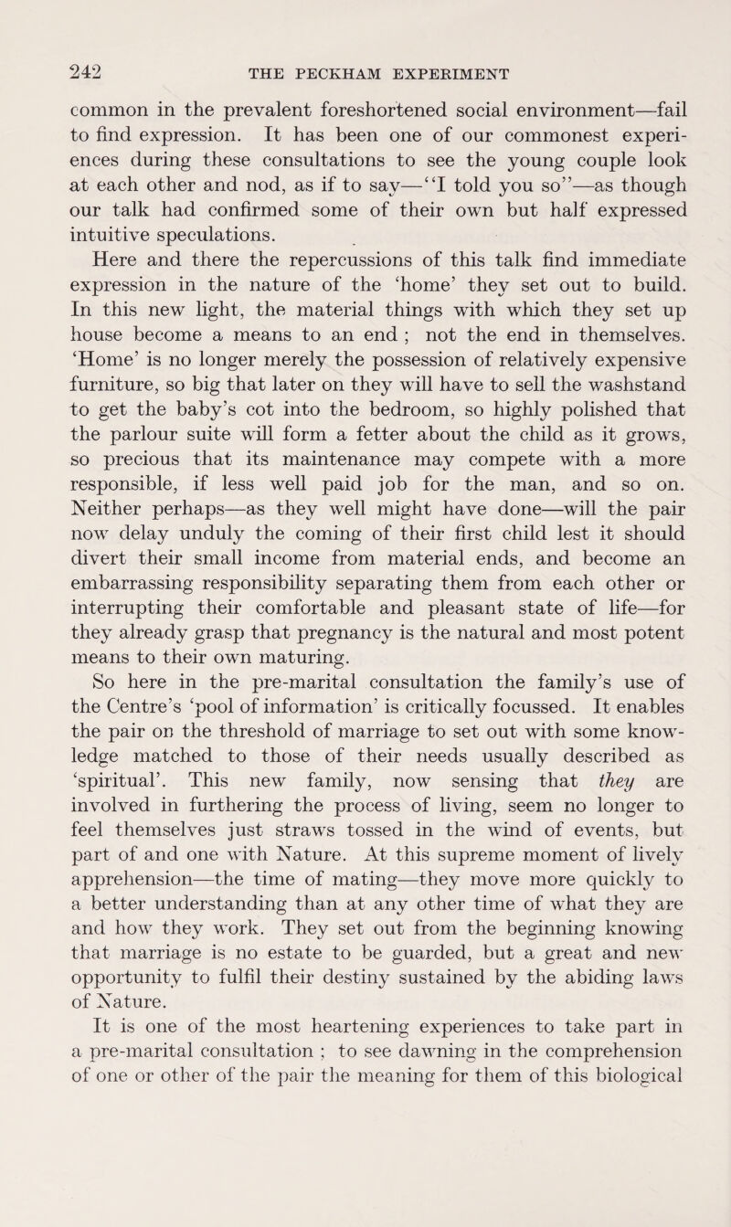 common in the prevalent foreshortened social environment—fail to find expression. It has been one of our commonest experi¬ ences during these consultations to see the young couple look at each other and nod, as if to say—“I told you so”—as though our talk had confirmed some of their own but half expressed intuitive speculations. Here and there the repercussions of this talk find immediate expression in the nature of the ‘home’ they set out to build. In this new light, the material things with which they set up house become a means to an end ; not the end in themselves. ‘Home’ is no longer merely the possession of relatively expensive furniture, so big that later on they will have to sell the washstand to get the baby’s cot into the bedroom, so highly polished that the parlour suite will form a fetter about the child as it grows, so precious that its maintenance may compete with a more responsible, if less well paid job for the man, and so on. Neither perhaps—as they well might have done—will the pair now delay unduly the coming of their first child lest it should divert their small income from material ends, and become an embarrassing responsibility separating them from each other or interrupting their comfortable and pleasant state of life—for they already grasp that pregnancy is the natural and most potent means to their own maturing. So here in the pre-marital consultation the family’s use of the Centre’s ‘pool of information’ is critically focussed. It enables the pair on the threshold of marriage to set out with some know¬ ledge matched to those of their needs usually described as ‘spiritual’. This new family, now sensing that they are involved in furthering the process of living, seem no longer to feel themselves just straws tossed in the wind of events, but part of and one with Nature. At this supreme moment of lively apprehension—the time of mating—they move more quickly to a better understanding than at any other time of what they are and how they work. They set out from the beginning knowing that marriage is no estate to be guarded, but a great and new opportunity to fulfil their destiny sustained by the abiding laws of Nature. It is one of the most heartening experiences to take part in a pre-marital consultation ; to see dawning in the comprehension of one or other of the pair the meaning for them of this biological