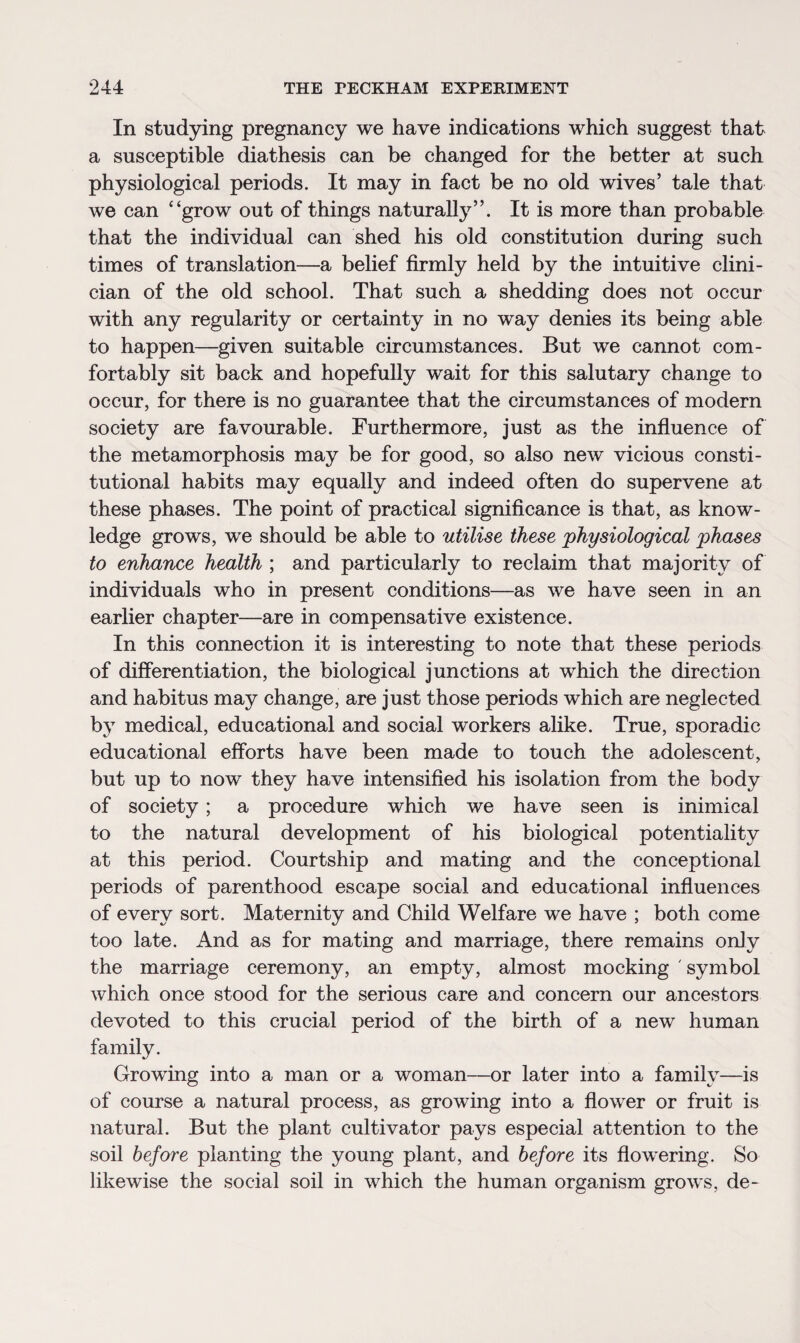 In studying pregnancy we have indications which suggest that a susceptible diathesis can be changed for the better at such physiological periods. It may in fact be no old wives’ tale that we can “grow out of things naturally”. It is more than probable that the individual can shed his old constitution during such times of translation—a belief firmly held by the intuitive clini¬ cian of the old school. That such a shedding does not occur with any regularity or certainty in no way denies its being able to happen—given suitable circumstances. But we cannot com¬ fortably sit back and hopefully wait for this salutary change to occur, for there is no guarantee that the circumstances of modern society are favourable. Furthermore, just as the influence of the metamorphosis may be for good, so also new vicious consti¬ tutional habits may equally and indeed often do supervene at these phases. The point of practical significance is that, as know¬ ledge grows, we should be able to utilise these physiological phases to enhance health ; and particularly to reclaim that majority of individuals who in present conditions—as we have seen in an earlier chapter—are in compensative existence. In this connection it is interesting to note that these periods of differentiation, the biological junctions at which the direction and habitus may change, are just those periods which are neglected by medical, educational and social workers alike. True, sporadic educational efforts have been made to touch the adolescent, but up to now they have intensified his isolation from the body of society; a procedure which we have seen is inimical to the natural development of his biological potentiality at this period. Courtship and mating and the conceptional periods of parenthood escape social and educational influences of every sort. Maternity and Child Welfare we have ; both come too late. And as for mating and marriage, there remains only the marriage ceremony, an empty, almost mocking ' symbol which once stood for the serious care and concern our ancestors devoted to this crucial period of the birth of a new human family. Growing into a man or a woman—or later into a family—is of course a natural process, as growing into a flower or fruit is natural. But the plant cultivator pays especial attention to the soil before planting the young plant, and before its flowering. So likewise the social soil in which the human organism grows, de-