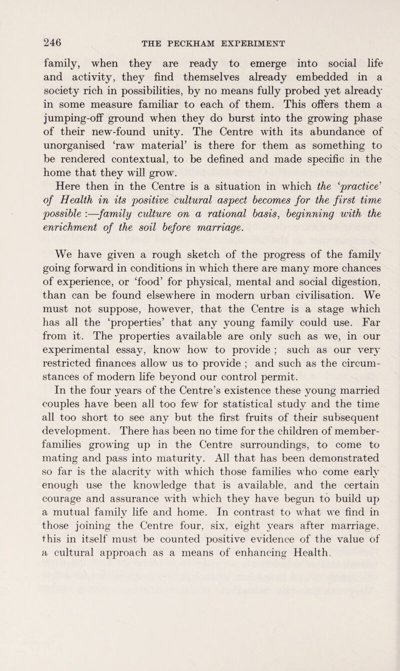 family, when they are ready to emerge into social life and activity, they find themselves already embedded in a society rich in possibilities, by no means fully probed yet already in some measure familiar to each of them. This offers them a jumping-off ground when they do burst into the growing phase of their new-found unity. The Centre with its abundance of unorganised ‘raw material’ is there for them as something to be rendered contextual, to be defined and made specific in the home that they will grow. Here then in the Centre is a situation in which the ‘practice’ of Health in its positive cultural aspect becomes for the first time possible :—family culture on a rational basis, beginning with the enrichment of the soil before marriage. We have given a rough sketch of the progress of the family going forward in conditions in which there are many more chances of experience, or ‘food’ for physical, mental and social digestion, than can be found elsewhere in modern urban civilisation. We must not suppose, however, that the Centre is a stage which has all the ‘properties’ that any young family could use. Far from it. The properties available are only such as we, in our experimental essay, know how to provide ; such as our very restricted finances allow us to provide ; and such as the circum¬ stances of modern life beyond our control permit. In the four years of the Centre’s existence these young married couples have been all too few for statistical study and the time all too short to see any but the first fruits of their subsequent development. There has been no time for the children of member- families growing up in the Centre surroundings, to come to mating and pass into maturity. All that has been demonstrated so far is the alacritv with which those families who come earlv t/ i- enough use the knowledge that is available, and the certain courage and assurance with which they have begun to build up a mutual family life and home. In contrast to what we find in those joining the Centre four, six, eight years after marriage, this in itself must be counted positive evidence of the value of a cultural approach as a means of enhancing Health.