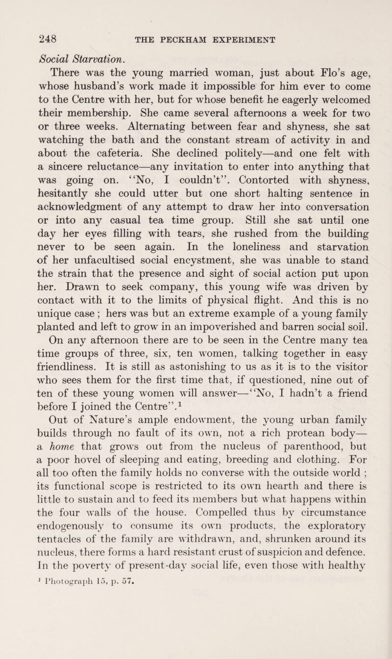 Social Starvation. There was the young married woman, just about Flo’s age, whose husband’s work made it impossible for him ever to come to the Centre with her, but for whose benefit he eagerly welcomed their membership. She came several afternoons a week for two or three weeks. Alternating between fear and shyness, she sat watching the bath and the constant stream of activity in and about the cafeteria. She declined politely—and one felt with a sincere reluctance—any invitation to enter into anything that was going on. “No, I couldn’t”. Contorted with shyness, hesitantly she could utter but one short halting sentence in acknowledgment of any attempt to draw her into conversation or into any casual tea time group. Still she sat until one day her eyes filling with tears, she rushed from the building never to be seen again. In the loneliness and starvation of her unfacultised social encystment, she was unable to stand the strain that the presence and sight of social action put upon her. Drawn to seek company, this young wife was driven by contact with it to the limits of physical flight. And this is no unique case ; hers was but an extreme example of a young family planted and left to grow in an impoverished and barren social soil. On any afternoon there are to be seen in the Centre many tea time groups of three, six, ten women, talking together in easy friendliness. It is still as astonishing to us as it is to the visitor who sees them for the first time that, if questioned, nine out of ten of these young women will answer—“No, I hadn’t a friend before I joined the Centre”.1 Out of Nature’s ample endowment, the young urban family builds through no fault of its own, not a rich protean body— a home that grows out from the nucleus of parenthood, but a poor hovel of sleeping and eating, breeding and clothing. For all too often the family holds no converse with the outside world ; its functional scope is restricted to its own hearth and there is little to sustain and to feed its members but what happens within the four walls of the house. Compelled thus by circumstance endogenously to consume its own products, the exploratory tentacles of the family are withdrawn, and, shrunken around its nucleus, there forms a hard resistant crust of suspicion and defence. In the poverty of present-day social life, even those with healthy 1 Photograph 15, p. 57.