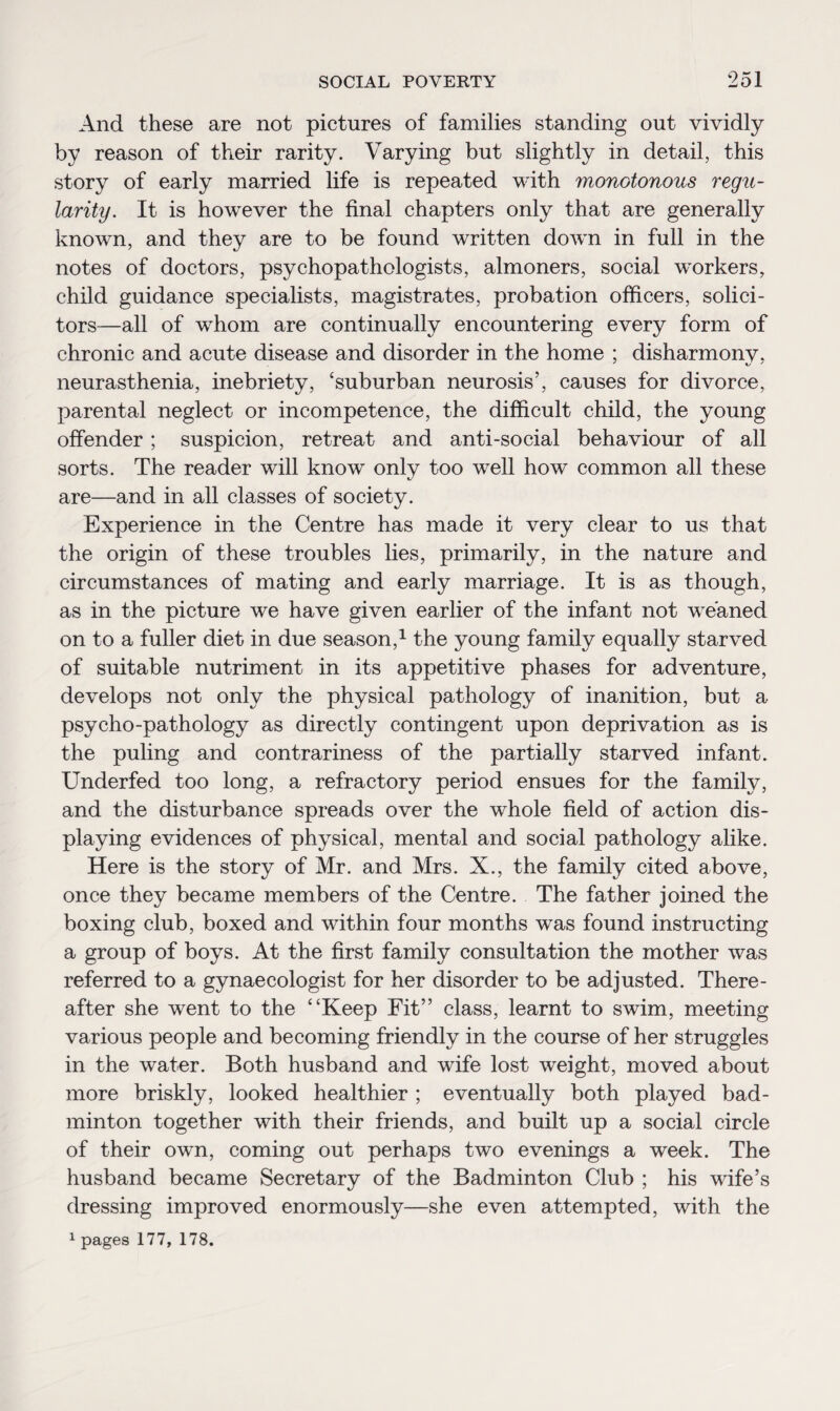 And these are not pictures of families standing out vividly by reason of their rarity. Varying but slightly in detail, this story of early married life is repeated with monotonous regu¬ larity. It is however the final chapters only that are generally known, and they are to be found written down in full in the notes of doctors, psychopathologists, almoners, social workers, child guidance specialists, magistrates, probation officers, solici¬ tors—all of whom are continually encountering every form of chronic and acute disease and disorder in the home ; disharmony neurasthenia, inebriety, ‘suburban neurosis’, causes for divorce, parental neglect or incompetence, the difficult child, the young offender; suspicion, retreat and anti-social behaviour of all sorts. The reader will know only too well how common all these are—and in all classes of society. Experience in the Centre has made it very clear to us that the origin of these troubles lies, primarily, in the nature and circumstances of mating and early marriage. It is as though, as in the picture we have given earlier of the infant not weaned on to a fuller diet in due season,1 the young family equally starved of suitable nutriment in its appetitive phases for adventure, develops not only the physical pathology of inanition, but a psycho-pathology as directly contingent upon deprivation as is the puling and contrariness of the partially starved infant. Underfed too long, a refractory period ensues for the family, and the disturbance spreads over the whole field of action dis¬ playing evidences of physical, mental and social pathology alike. Here is the story of Mr. and Mrs. X., the family cited above, once they became members of the Centre. The father joined the boxing club, boxed and within four months was found instructing a group of boys. At the first family consultation the mother was referred to a gynaecologist for her disorder to be adjusted. There¬ after she went to the “Keep Fit” class, learnt to swim, meeting various people and becoming friendly in the course of her struggles in the water. Both husband and wife lost weight, moved about more briskly, looked healthier ; eventually both played bad¬ minton together with their friends, and built up a social circle of their own, coming out perhaps two evenings a week. The husband became Secretary of the Badminton Club ; his wife’s dressing improved enormously—she even attempted, with the 1 pages 177, 178.