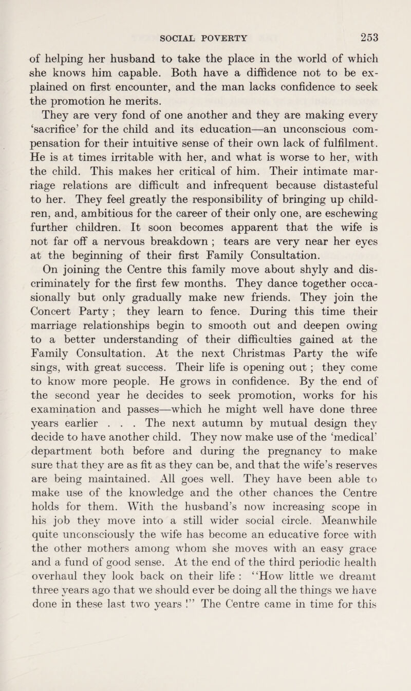 of helping her husband to take the place in the world of which she knows him capable. Both have a diffidence not to be ex¬ plained on first encounter, and the man lacks confidence to seek the promotion he merits. They are very fond of one another and they are making every ‘sacrifice’ for the child and its education—an unconscious com¬ pensation for their intuitive sense of their own lack of fulfilment . He is at times irritable with her, and what is worse to her, with the child. This makes her critical of him. Their intimate mar¬ riage relations are difficult and infrequent because distasteful to her. They feel greatly the responsibility of bringing up child¬ ren, and, ambitious for the career of their only one, are eschewing further children. It soon becomes apparent that the wife is not far off a nervous breakdown ; tears are very near her eyes at the beginning of their first Family Consultation. On joining the Centre this family move about shyly and dis- criminately for the first few months. They dance together occa¬ sionally but only gradually make new friends. They join the Concert Party ; they learn to fence. During this time their marriage relationships begin to smooth out and deepen owing to a better understanding of their difficulties gained at the Family Consultation. At the next Christmas Party the wife sings, with great success. Their life is opening out ; they come to know more people. He grows in confidence. By the end of the second year he decides to seek promotion, works for his examination and passes—which he might well have done three years earlier . . . The next autumn by mutual design they decide to have another child. They now make use of the ‘medical' department both before and during the pregnancy to make sure that they are as fit as they can be, and that the wife’s reserves are being maintained. All goes well. They have been able to make use of the knowledge and the other chances the Centre holds for them. With the husband’s now increasing scope in his job they move into a still wider social circle. Meanwhile quite unconsciously the wife has become an educative force with the other mothers among whom she moves with an easy grace and a fund of good sense. At the end of the third periodic health overhaul thev look back on their life : “How little we dreamt sJ three years ago that we should ever be doing all the things we have done in these last two years !” The Centre came in time for this