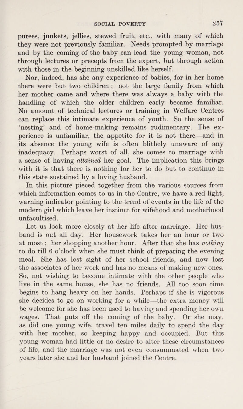 purees, junkets, jellies, stewed fruit, etc., with many of which they were not previously familiar. Needs prompted by marriage and by the coming of the baby can lead the young woman, not through lectures or precepts from the expert, but through action with those in the beginning unskilled like herself. Nor, indeed, has she any experience of babies, for in her home there were but two children ; not the large family from which her mother came and where there was always a baby with the handling of which the older children early became familiar. No amount of technical lectures or training in Welfare Centres can replace this intimate experience of youth. So the sense of ‘nesting’ and of home-making remains rudimentary. The ex¬ perience is unfamiliar, the appetite for it is not there—and in its absence the young wife is often blithely unaware of any inadequacy. Perhaps worst of all, she comes to marriage with a sense of having attained her goal. The implication this brings writh it is that there is nothing for her to do but to continue in this state sustained by a loving husband. In this picture pieced together from the various sources from which information comes to us in the Centre, wTe have a red light, warning indicator pointing to the trend of events in the life of the modern girl which leave her instinct for wifehood and motherhood unfacultised. Let us look more closely at her life after marriage. Her hus¬ band is out all day. Her housework takes her an hour or two at most ; her shopping another hour. After that she has nothing to do till 6 o’clock when she must think of preparing the evening meal. She has lost sight of her school friends, and now lost the associates of her work and has no means of making new ones. So, not wishing to become intimate with the other people who live in the same house, she has no friends. All too soon time begins to hang heavy on her hands. Perhaps if she is vigorous she decides to go on working for a while—the extra money will be welcome for she has been used to having and spending her own wages. That puts off the coming of the baby. Or she may, as did one young wife, travel ten miles daily to spend the day with her mother, so keeping happy and occupied. But this young woman had little or no desire to alter these circumstances of life, and the marriage was not even consummated when two years later she and her husband joined the Centre.
