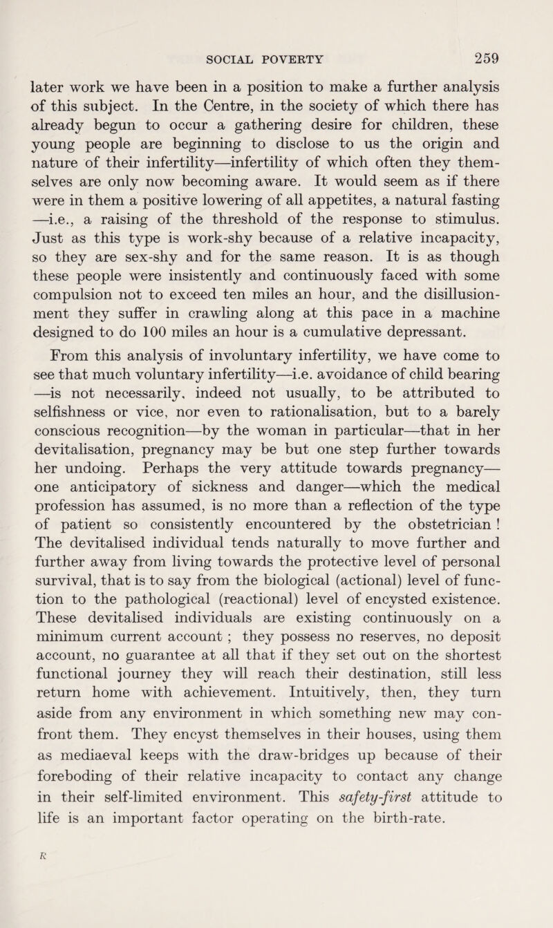 later work we have been in a position to make a further analysis of this subject. In the Centre, in the society of which there has already begun to occur a gathering desire for children, these young people are beginning to disclose to us the origin and nature of their infertility—infertility of which often they them¬ selves are only now becoming aware. It would seem as if there were in them a positive lowering of all appetites, a natural fasting —i.e., a raising of the threshold of the response to stimulus. Just as this type is work-shy because of a relative incapacity, so they are sex-shy and for the same reason. It is as though these people were insistently and continuously faced with some compulsion not to exceed ten miles an hour, and the disillusion¬ ment they suffer in crawling along at this pace in a machine designed to do 100 miles an hour is a cumulative depressant. From this analysis of involuntary infertility, we have come to see that much voluntary infertility—i.e. avoidance of child bearing —is not necessarily, indeed not usually, to be attributed to selfishness or vice, nor even to rationalisation, but to a barely conscious recognition—by the woman in particular—that in her devitalisation, pregnancy may be but one step further towards her undoing. Perhaps the very attitude towards pregnancy— one anticipatory of sickness and danger—which the medical profession has assumed, is no more than a reflection of the type of patient so consistently encountered by the obstetrician ! The devitalised individual tends naturally to move further and further away from living towards the protective level of personal survival, that is to say from the biological (actional) level of func¬ tion to the pathological (reactional) level of encysted existence. These devitalised individuals are existing continuously on a minimum current account ; they possess no reserves, no deposit account, no guarantee at all that if they set out on the shortest functional journey they will reach their destination, still less return home with achievement. Intuitively, then, they turn aside from any environment in which something new may con¬ front them. They encyst themselves in their houses, using them as mediaeval keeps with the draw-bridges up because of their foreboding of their relative incapacity to contact any change in their self-limited environment. This safety-first attitude to life is an important factor operating on the birth-rate. R