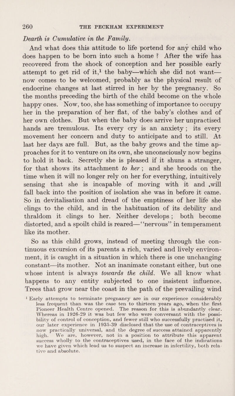 Dearth is Cumulative in the Family. And what does this attitude to life portend for any child who does happen to be born into such a home ? After the wife has recovered from the shock of conception and her possible early attempt to get rid of it,1 the baby—which she did not want— now comes to be welcomed, probably as the physical result of endocrine changes at last stirred in her by the pregnancy. So the months preceding the birth of the child become on the whole happy ones. Now, too, she has something of importance to occupy her in the preparation of her flat, of the baby’s clothes and of her own clothes. But when the baby does arrive her unpractised hands are tremulous. Its every cry is an anxiety ; its every movement her concern and duty to anticipate and to still. At last her days are full. But, as the baby grows and the time ap¬ proaches for it to venture on its own, she unconsciously now begins to hold it back. Secretly she is pleased if it shuns a stranger, for that shows its attachment to her ; and she broods on the time when it will no longer rely on her for everything, intuitively sensing that she is incapable of moving with it and .will fall back into the position of isolation she was in before it came. So in devitalisation and dread of the emptiness of her life she clings to the child, and in the habituation of its debility and thraldom it clings to her. Neither develops ; both become distorted, and a spoilt child is reared—“nervous” in temperament like its mother. So as this child grows, instead of meeting through the con¬ tinuous excursion of its parents a rich, varied and lively environ¬ ment, it is caught in a situation in which there is one unchanging constant—its mother. Not an inanimate constant either, but one whose intent is always towards the child. We all know what happens to any entity subjected to one insistent influence. Trees that grow near the coast in the path of the prevailing wind 1 Early attempts to terminate pregnancy are in our experience considerably less frequent than was the case ten to thirteen years ago, when the first Pioneer Health Centre opened. The reason for this is abundantly clear. Whereas in 1926-29 it was but few who were conversant with the possi¬ bility of control of conception, and fewer still who successfully practised it> our later experience in 1935-39 disclosed that the use of contraceptives is now practically universal, and the degree of success attained apparently high. We are, however, not in a position to attribute this apparent success wholly to the contraceptives used, in the face of the indications, we have given which lead us to suspect an increase in infertility, both rela¬ tive and absolute.