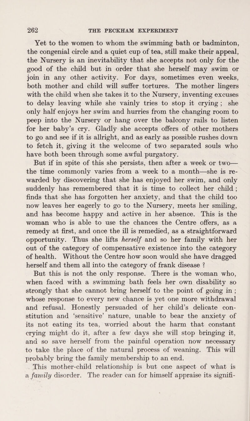 Yet to the women to whom the swimming bath or badminton, the congenial circle and a quiet cup of tea, still make their appeal, the Nursery is an inevitability that she accepts not only for the good of the child but in order that she herself may swim or join in any other activity. For days, sometimes even weeks, both mother and child will suffer tortures. The mother lingers with the child when she takes it to the Nursery, inventing excuses to delay leaving while she vainly tries to stop it crying ; she only half enjoys her swim and hurries from the changing room to peep into the Nursery or hang over the balcony rails to listen for her baby’s cry. Gladly she accepts offers of other mothers to go and see if it is allright, and as early as possible rushes down to fetch it, giving it the welcome of two separated souls who have both been through some awful purgatory. But if in spite of this she persists, then after a week or two— the time commonly varies from a week to a month—she is re¬ warded by discovering that she has enjoyed her swim, and only suddenly has remembered that it is time to collect her child ; finds that she has forgotten her anxiety, and that the child too now leaves her eagerly to go to the Nursery, meets her smiling, and has become happy and active in her absence. This is the woman who is able to use the chances the Centre offers, as a remedy at first, and once the ill is remedied, as a straightforward opportunity. Thus she lifts herself and so her family with her out of the category of compensative existence into the category of health. Without the Centre how soon would she have dragged herself and them all into the category of frank disease ? But this is not the only response. There is the woman who, when faced with a swimming bath feels her own disability so strongly that she cannot bring herself to the point of going in ; whose response to every new chance is yet one more withdrawal and refusal. Honestly persuaded of her child’s delicate con¬ stitution and ‘sensitive’ nature, unable to bear the anxiety of its not eating its tea, worried about the harm that constant crying might do it, after a few days she will stop bringing it, and so save herself from the painful operation now necessary to take the place of the natural process of weaning. This will probably bring the family membership to an end. This mother-child relationship is but one aspect of what is a family disorder. The reader can for himself appraise its signifi-