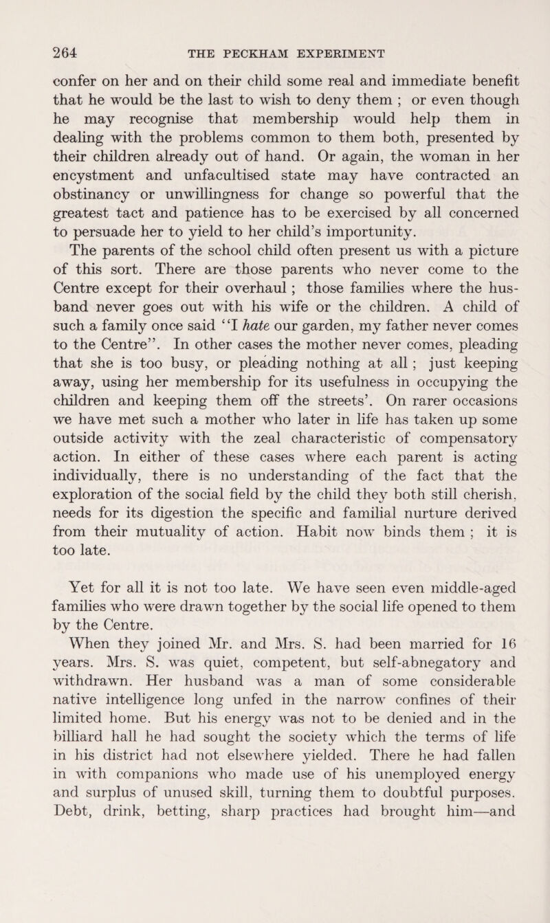 confer on her and on their child some real and immediate benefit that he would be the last to wish to deny them ; or even though he may recognise that membership would help them in dealing with the problems common to them both, presented by their children already out of hand. Or again, the woman in her encystment and unfacultised state may have contracted an obstinancy or unwillingness for change so powerful that the greatest tact and patience has to be exercised by all concerned to persuade her to yield to her child’s importunity. The parents of the school child often present us with a picture of this sort. There are those parents who never come to the Centre except for their overhaul; those families where the hus¬ band never goes out with his wife or the children. A child of such a family once said “I hate our garden, my father never comes to the Centre”. In other cases the mother never comes, pleading that she is too busy, or pleading nothing at all ; just keeping away, using her membership for its usefulness in occupying the children and keeping them off the streets’. On rarer occasions we have met such a mother who later in life has taken up some outside activity with the zeal characteristic of compensatory action. In either of these cases where each parent is acting individually, there is no understanding of the fact that the exploration of the social field by the child they both still cherish, needs for its digestion the specific and familial nurture derived from their mutuality of action. Habit now binds them ; it is too late. Yet for all it is not too late. We have seen even middle-aged families who were drawn together by the social life opened to them by the Centre. When they joined Mr. and Mrs. S. had been married for 16 years. Mrs. S. was quiet, competent, but self-abnegatory and withdrawn. Her husband was a man of some considerable native intelligence long unfed in the narrow confines of their limited home. But his energy was not to be denied and in the billiard hall he had sought the society which the terms of life in his district had not elsewhere yielded. There he had fallen in with companions who made use of his unemployed energy and surplus of unused skill, turning them to doubtful purposes. Debt, drink, betting, sharp practices had brought him—and