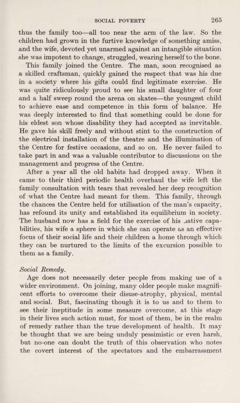 thus the family too—all too near the arm of the law. So the children had grown in the furtive knowledge of something amiss, und the wife, devoted yet unarmed against an intangible situation she was impotent to change, struggled, wearing herself to the bone. This family joined the Centre. The man, soon recognised as a skilled craftsman, quickly gained the respect that was his due in a society where his gifts could find legitimate exercise. He was quite ridiculously proud to see his small daughter of four and a half sweep round the arena on skates—the youngest child to achieve ease and competence in this form of balance. He was deeply interested to find that something could be done for his eldest son whose disability they had accepted as inevitable. He gave his skill freely and without stint to the construction of the electrical installation of the theatre and the illumination of the Centre for festive occasions, and so on. He never failed to take part in and was a valuable contributor to discussions on the management and progress of the Centre. After a year all the old habits had dropped away. When it came to their third periodic health overhaul the wife left the family consultation with tears that revealed her deep recognition of what the Centre had meant for them. This family, through the chances the Centre held for utilisation of the man’s capacity, has refound its unity and established its equilibrium in society. The husband now has a field for the exercise of his uative capa¬ bilities, his wife a sphere in which she can operate as an effective focus of their social life and their children a home through which they can be nurtured to the limits of the excursion possible to them as a family. Social Remedy. Age does not necessarily deter people from making use of a wider environment. On joining, many older people make magnifi¬ cent efforts to overcome their disuse-atrophy, physical, mental and social. But, fascinating though it is to us and to them to see their ineptitude in some measure overcome, at this stage in their lives such action must, for most of them, be in the realm of remedy rather than the true development of health. It may be thought that we are being unduly pessimistic or even harsh, but no-one can doubt the truth of this observation who notes the covert interest of the spectators and the embarrassment