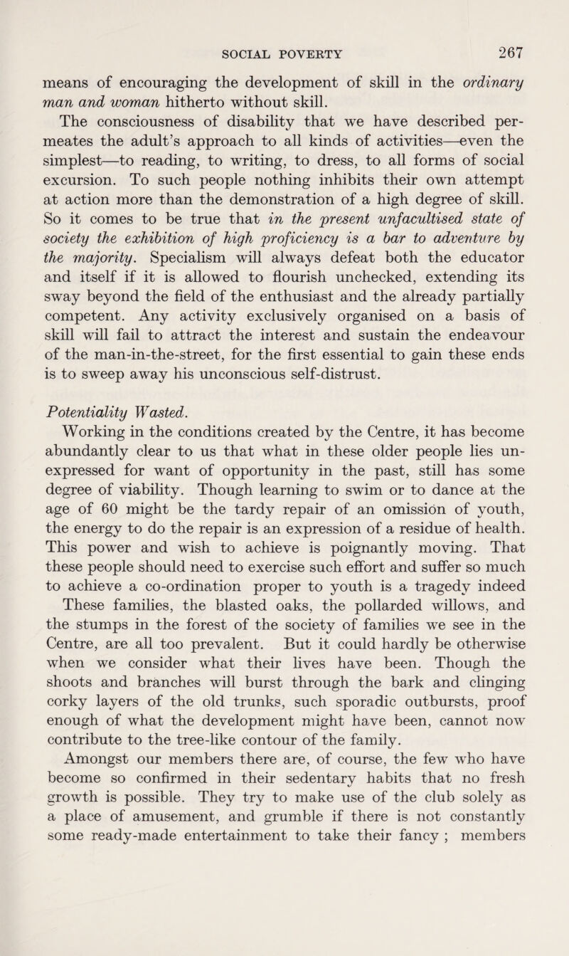 means of encouraging the development of skill in the ordinary man and woman hitherto without skill. The consciousness of disability that we have described per¬ meates the adult’s approach to all kinds of activities—even the simplest—to reading, to writing, to dress, to all forms of social excursion. To such people nothing inhibits their own attempt at action more than the demonstration of a high degree of skill. So it comes to be true that in the present unfacultised state of society the exhibition of high proficiency is a bar to adventure by the majority. Specialism will always defeat both the educator and itself if it is allowed to flourish unchecked, extending its sway beyond the field of the enthusiast and the already partially competent. Any activity exclusively organised on a basis of skill will fail to attract the interest and sustain the endeavour of the man-in-the-street, for the first essential to gain these ends is to sweep away his unconscious self-distrust. Potentiality Wasted. Working in the conditions created by the Centre, it has become abundantly clear to us that what in these older people lies un¬ expressed for want of opportunity in the past, still has some degree of viability. Though learning to swim or to dance at the age of 60 might be the tardy repair of an omission of youth, the energy to do the repair is an expression of a residue of health. This power and wish to achieve is poignantly moving. That these people should need to exercise such effort and suffer so much to achieve a co-ordination proper to youth is a tragedy indeed These families, the blasted oaks, the pollarded willows, and the stumps in the forest of the society of families we see in the Centre, are all too prevalent. But it could hardly be otherwise when we consider what their lives have been. Though the shoots and branches will burst through the bark and clinging corky layers of the old trunks, such sporadic outbursts, proof enough of what the development might have been, cannot now contribute to the tree-like contour of the family. Amongst our members there are, of course, the few who have become so confirmed in their sedentary habits that no fresh growth is possible. They try to make use of the club solely as a place of amusement, and grumble if there is not constantly some ready-made entertainment to take their fancy ; members