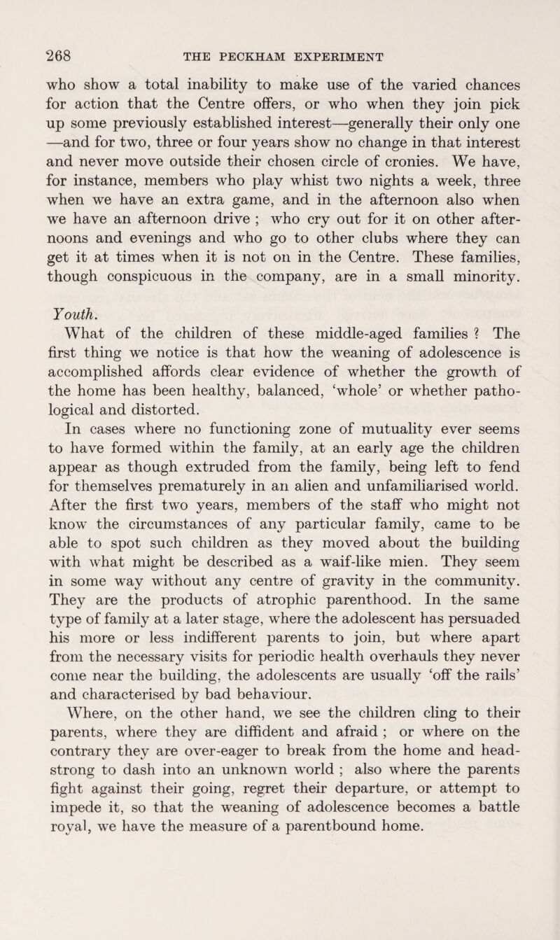 who show a total inability to make use of the varied chances for action that the Centre offers, or who when they join pick up some previously established interest—generally their only one —and for two, three or four years show no change in that interest and never move outside their chosen circle of cronies. We have, for instance, members who play whist two nights a week, three when we have an extra game, and in the afternoon also when we have an afternoon drive ; who cry out for it on other after¬ noons and evenings and who go to other clubs where they can get it at times when it is not on in the Centre. These families, though conspicuous in the company, are in a small minority. Youth. What of the children of these middle-aged families ? The first thing we notice is that how the weaning of adolescence is accomplished affords clear evidence of whether the growth of the home has been healthy, balanced, ‘whole’ or whether patho¬ logical and distorted. In cases where no functioning zone of mutuality ever seems to have formed within the family, at an early age the children appear as though extruded from the family, being left to fend for themselves prematurely in an alien and unfamiliarised world. After the first two years, members of the staff who might not know the circumstances of any particular family, came to be able to spot such children as they moved about the building with what might be described as a waif-like mien. They seem in some way without any centre of gravity in the community. They are the products of atrophic parenthood. In the same type of family at a later stage, where the adolescent has persuaded his more or less indifferent parents to join, but where apart from the necessary visits for periodic health overhauls they never come near the building, the adolescents are usually ‘off the rails’ and characterised by bad behaviour. Where, on the other hand, we see the children cling to their parents, where they are diffident and afraid ; or where on the contrary they are over-eager to break from the home and head¬ strong to dash into an unknown world ; also where the parents fight against their going, regret their departure, or attempt to impede it, so that the weaning of adolescence becomes a battle royal, we have the measure of a parentbound home.