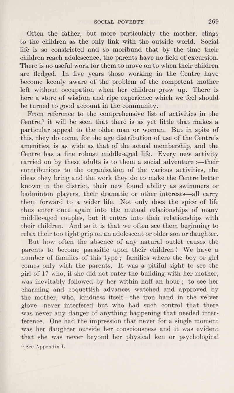 Often the father, but more particularly the mother, clings to the children as the only link with the outside world. Social life is so constricted and so moribund that by the time their children reach adolescence, the parents have no field of excursion. There is no useful work for them to move on to when their children are fledged. In five years those working in the Centre have become keenly aware of the problem of the competent mother left without occupation when her children grow up. There is here a store of wisdom and ripe experience which we feel should be turned to good account in the community. From reference to the comprehensive list of activities in the Centre,1 it will be seen that there is as yet little that makes a particular appeal to the older man or woman. But in spite of this, they do come, for the age distribution of use of the Centre’s amenities, is as wide as that of the actual membership, and the Centre has a fine robust middle-aged life. Every new activity carried on by these adults is to them a social adventure :—their contributions to the organisation of the various activities, the ideas they bring and the work they do to make the Centre better known in the district, their new found ability as swimmers or badminton players, their dramatic or other interests—all carry them forward to a wider life. Not only does the spice of life thus enter once again into the mutual relationships of many middle-aged couples, but it enters into their relationships with their children. And so it is that we often see them beginning to relax their too tight grip on an adolescent or older son or daughter. But how often the absence of any natural outlet causes the parents to become parasitic upon their children ! We have a number of families of this type ; families where the boy or girl comes only with the parents. It was a pitiful sight to see the girl of 17 who, if she did not enter the building with her mother, was inevitably followed by her within half an hour ; to see her charming and coquettish advances watched and approved by the mother, who, kindness itself—the iron hand in the velvet glove—never interfered but who had such control that there was never any danger of anything happening that needed inter¬ ference. One had the impression that never for a single moment was her daughter outside her consciousness and it was evident that she was never beyond her physical ken or psychological -l See Appendix I.