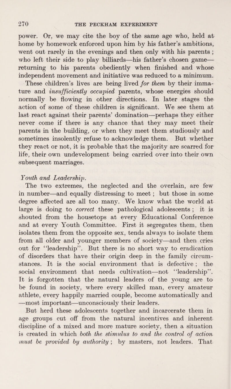 power. Or, we may cite the boy of the same age who, held at home by homework enforced upon him by his father’s ambitions, went out rarely in the evenings and then only with his parents ; who left their side to play billiards—his father’s chosen game— returning to his parents obediently when finished and whose independent movement and initiative was reduced to a minimum. These children’s lives are being lived for them by their imma¬ ture and insufficiently occupied parents, whose energies should normally be flowing in other directions. In later stages the action of some of these children is significant. We see them at last react against their parents’ domination—perhaps they either never come if there is any chance that they may meet their parents in the building, or when they meet them studiously and sometimes insolently refuse to acknowledge them. But whether they react or not, it is probable that the majority are scarred for life, their own undevelopment being carried over into their own subsequent marriages. Youth and Leadership. The two extremes, the neglected and the overlain, are few in number—and equally distressing to meet ; but those in some degree affected are all too many. We know what the world at large is doing to correct these pathological adolescents ; it is shouted from the housetops at every Educational Conference and at every Youth Committee. First it segregates them, then isolates them from the opposite sex, tends always to isolate them from all older and younger members of society—and then cries out for “leadership”. But there is no short way to eradication of disorders that have their origin deep in the family circum¬ stances. It is the social environment that is defective ; the social environment that needs cultivation—not “leadership”. It is forgotten that the natural leaders of the young are to be found in society, where every skilled man, every amateur athlete, every happily married couple, become automatically and —most important—unconsciously their leaders. But herd these adolescents together and incarcerate them in age groups cut off from the natural incentives and inherent discipline of a mixed and more mature society, then a situation is created in which both the stimulus to and the control of action must be provided by authority ; by masters, not leaders. That