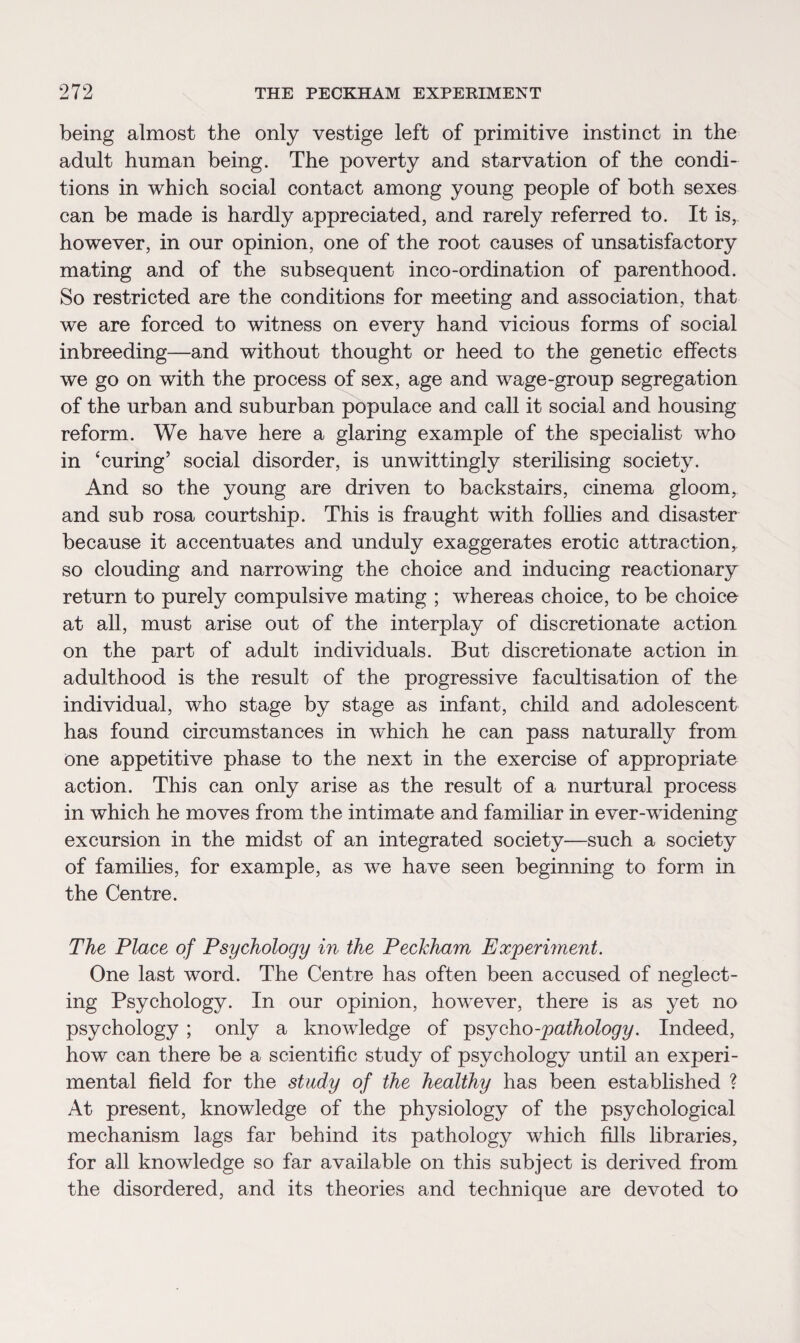 being almost the only vestige left of primitive instinct in the adult human being. The poverty and starvation of the condi¬ tions in which social contact among young people of both sexes can be made is hardly appreciated, and rarely referred to. It is, however, in our opinion, one of the root causes of unsatisfactory mating and of the subsequent inco-ordination of parenthood. So restricted are the conditions for meeting and association, that we are forced to witness on every hand vicious forms of social inbreeding—and without thought or heed to the genetic effects we go on with the process of sex, age and wage-group segregation of the urban and suburban populace and call it social and housing reform. We have here a glaring example of the specialist who in ‘curing’ social disorder, is unwittingly sterilising society. And so the young are driven to backstairs, cinema gloom, and sub rosa courtship. This is fraught with follies and disaster because it accentuates and unduly exaggerates erotic attraction, so clouding and narrowing the choice and inducing reactionary return to purely compulsive mating ; whereas choice, to be choice at all, must arise out of the interplay of discretionate action on the part of adult individuals. But discretionate action in adulthood is the result of the progressive facultisation of the individual, who stage by stage as infant, child and adolescent has found circumstances in which he can pass naturally from one appetitive phase to the next in the exercise of appropriate action. This can only arise as the result of a nurtural process in which he moves from the intimate and familiar in ever-widening excursion in the midst of an integrated society—such a society of families, for example, as we have seen beginning to form in the Centre. The Place of Psychology in the Peckham Experiment. One last word. The Centre has often been accused of neglect¬ ing Psychology. In our opinion, however, there is as yet no psychology ; only a knowledge of psycho -pathology. Indeed, how can there be a scientific study of psychology until an experi¬ mental field for the study of the healthy has been established ? At present, knowledge of the physiology of the psychological mechanism lags far behind its pathology which fills libraries, for all knowledge so far available on this subject is derived from the disordered, and its theories and technique are devoted to