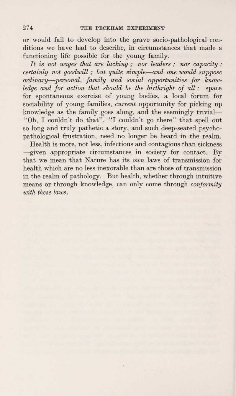 or would fail to develop into the grave socio-pathological con¬ ditions we have had to describe, in circumstances that made a functioning life possible for the young family. It is not wages that are lacking ; nor leaders ; nor capacity ; certainly not goodwill; but quite simple—and one would suppose ordinary—personal, family and social opportunities for know¬ ledge and for action that should be the birthright of all; space for spontaneous exercise of young bodies, a local forum for sociability of young families, current opportunity for picking up knowledge as the family goes along, and the seemingly trivial— “Oh, I couldn’t do that”, “I couldn’t go there” that spell out so long and truly pathetic a story, and such deep-seated psycho- pathological frustration, need no longer be heard in the realm. Health is more, not less, infectious and contagious than sickness —given appropriate circumstances in society for contact. By that we mean that Nature has its own laws of transmission for health which are no less inexorable than are those of transmission in the realm of pathology. But health, whether through intuitive means or through knowledge, can only come through conformity with these laws.