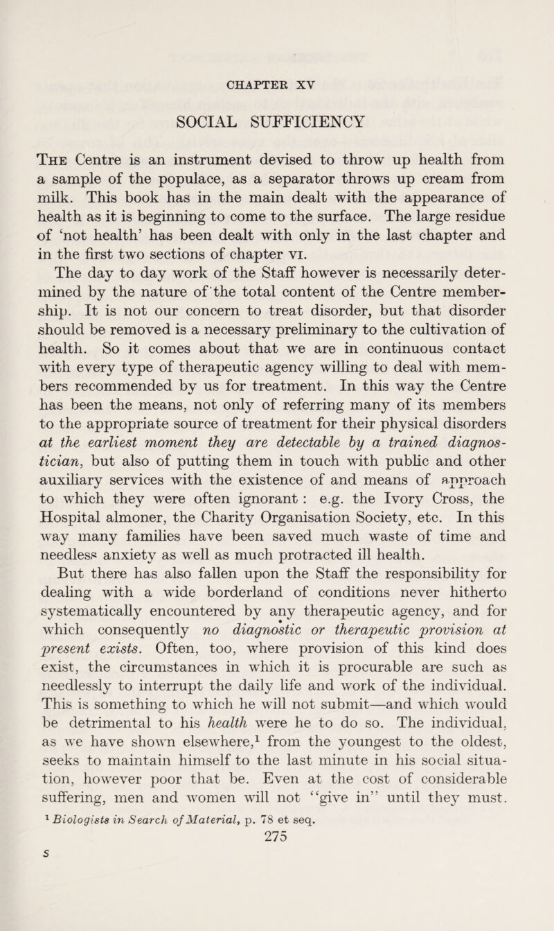 CHAPTER XY SOCIAL SUFFICIENCY The Centre is an instrument devised to throw up health from a sample of the populace, as a separator throws up cream from milk. This book has in the main dealt with the appearance of health as it is beginning to come to the surface. The large residue of ‘not health’ has been dealt with only in the last chapter and in the first two sections of chapter vi. The day to day work of the Staff however is necessarily deter¬ mined by the nature of 'the total content of the Centre member¬ ship. It is not our concern to treat disorder, but that disorder should be removed is a necessary preliminary to the cultivation of health. So it comes about that we are in continuous contact with every type of therapeutic agency willing to deal with mem¬ bers recommended by us for treatment. In this way the Centre has been the means, not only of referring many of its members to the appropriate source of treatment for their physical disorders at the earliest moment they are detectable by a trained diagnos¬ tician, but also of putting them in touch with public and other auxiliary services with the existence of and means of approach to which they were often ignorant: e.g. the Ivory Cross, the Hospital almoner, the Charity Organisation Society, etc. In this way many families have been saved much waste of time and needless anxiety as well as much protracted ill health. But there has also fallen upon the Staff the responsibility for dealing with a wide borderland of conditions never hitherto systematically encountered by any therapeutic agency, and for which consequently no diagnostic or therapeutic provision at present exists. Often, too, where provision of this kind does exist, the circumstances in which it is procurable are such as needlessly to interrupt the daily life and work of the individual. This is something to which he will not submit—and which would be detrimental to his health were he to do so. The individual, as we have shown elsewhere,1 from the youngest to the oldest, seeks to maintain himself to the last minute in his social situa¬ tion, however poor that be. Even at the cost of considerable suffering, men and women will not “give in” until they must. 1 Biologists in Search of Material, p. 78 et seq. 275 s