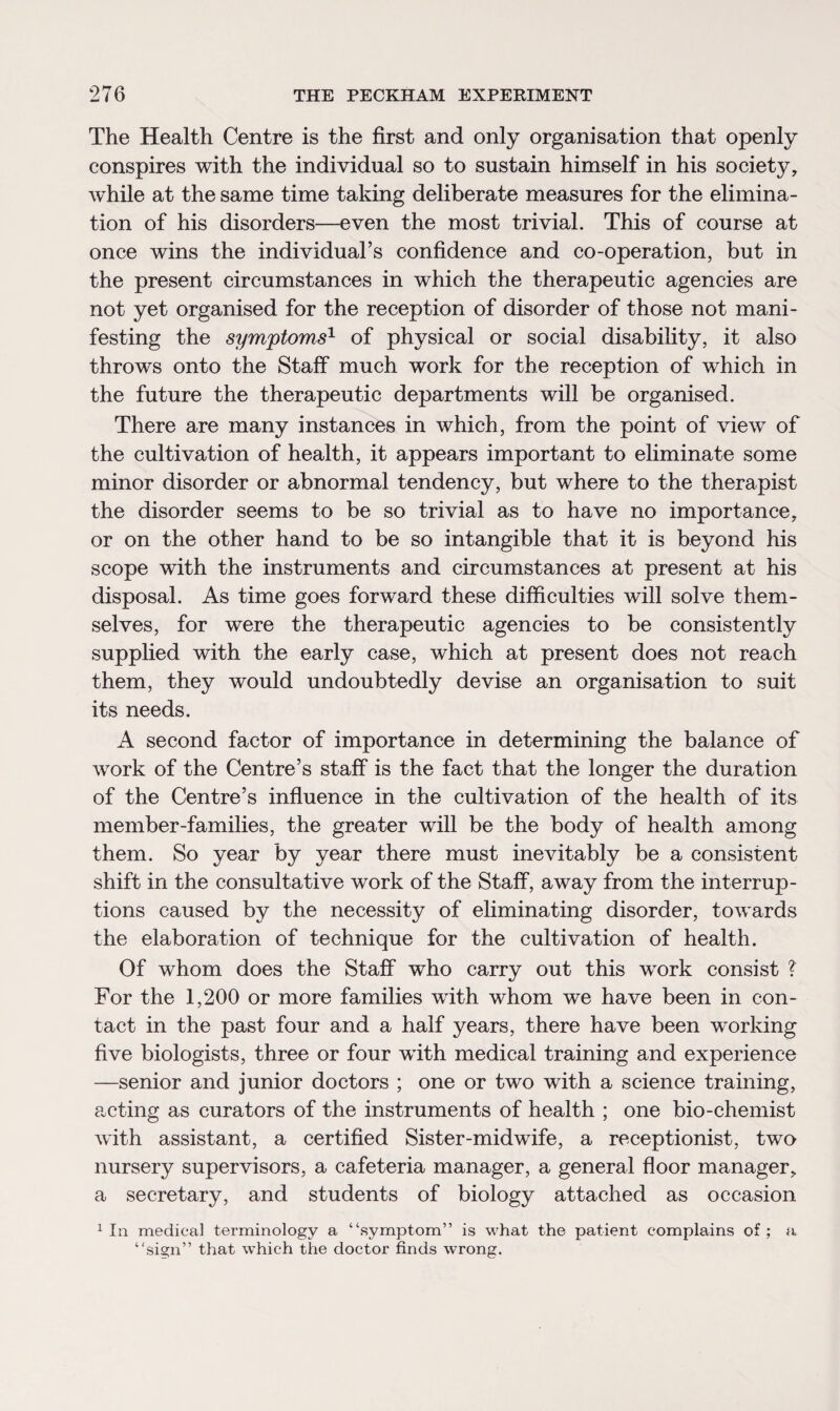 The Health Centre is the first and only organisation that openly conspires with the individual so to sustain himself in his society, while at the same time taking deliberate measures for the elimina¬ tion of his disorders—even the most trivial. This of course at once wins the individual’s confidence and co-operation, but in the present circumstances in which the therapeutic agencies are not yet organised for the reception of disorder of those not mani¬ festing the symptoms1 of physical or social disability, it also throws onto the Staff much work for the reception of which in the future the therapeutic departments will be organised. There are many instances in which, from the point of view of the cultivation of health, it appears important to eliminate some minor disorder or abnormal tendency, but where to the therapist the disorder seems to be so trivial as to have no importance, or on the other hand to be so intangible that it is beyond his scope with the instruments and circumstances at present at his disposal. As time goes forward these difficulties will solve them¬ selves, for were the therapeutic agencies to be consistently supplied with the early case, which at present does not reach them, they would undoubtedly devise an organisation to suit its needs. A second factor of importance in determining the balance of work of the Centre’s staff is the fact that the longer the duration of the Centre’s influence in the cultivation of the health of its member-families, the greater will be the body of health among them. So year by year there must inevitably be a consistent shift in the consultative work of the Staff, away from the interrup¬ tions caused by the necessity of eliminating disorder, towards the elaboration of technique for the cultivation of health. Of whom does the Staff who carry out this work consist ? For the 1,200 or more families with whom we have been in con¬ tact in the past four and a half years, there have been working five biologists, three or four with medical training and experience —senior and junior doctors ; one or two with a science training, acting as curators of the instruments of health ; one bio-chemist with assistant, a certified Sister-midwife, a receptionist, two nursery supervisors, a cafeteria manager, a general floor manager, a secretary, and students of biology attached as occasion 1 la medical terminology a “symptom” is what the patient complains of ; a “sign” that which the doctor finds wrong.