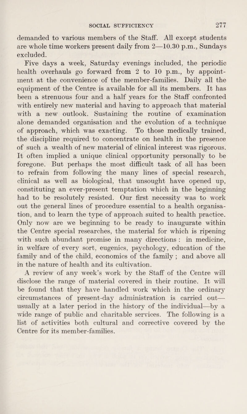 demanded to various members of the Staff. All except students are whole time workers present daily from 2—10.30 p.m., Sundays excluded. Five days a week, Saturday evenings included, the periodic health overhauls go forward from 2 to 10 p.m., by appoint¬ ment at the convenience of the member-families. Daily all the equipment of the Centre is available for all its members. It has been a strenuous four and a half years for the Staff confronted with entirely new material and having to approach that material with a new outlook. Sustaining the routine of examination alone demanded organisation and the evolution of a technique of approach, which was exacting. To those medically trained, the discipline required to concentrate on health in the presence of such a wealth of new material of clinical interest was rigorous. It often implied a unique clinical opportunity personally to be foregone. But perhaps the most difficult task of all has been to refrain from following the many lines of special research, clinical as well as biological, that unsought have opened up, constituting an ever-present temptation which in the beginning had to be resolutely resisted. Our first necessity was to work out the general lines of procedure essential to a health organisa¬ tion, and to learn the type of approach suited to health practice. Only now are we beginning to be ready to inaugurate within the Centre special researches, the material for which is ripening with such abundant promise in many directions : in medicine, in welfare of every sort, eugenics, psychology, education of the family and of the child, economics of the family ; and above all in the nature of health and its cultivation. A review of any week’s work disclose the range of material covered in their routine. It will be found that they have handled work which in the ordinary circumstances of present-day administration is carried out— usually at a later period in the history of the individual—by a wide range of public and charitable services. The following is a list of activities both cultural and corrective covered by the Centre for its member-families. by the Staff of the Centre will