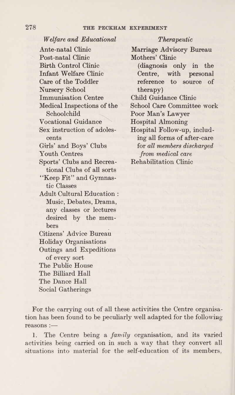 Welfare and Educational Ante-natal Clinic Post-natal Clinic Birth Control Clinic Infant Welfare Clinic Care of the Toddler Nursery School Immunisation Centre Medical Inspections of the Schoolchild Vocational Guidance Sex instruction of adoles¬ cents Girls’ and Boys’ Clubs Youth Centres Sports’ Clubs and Recrea¬ tional Clubs of all sorts 4‘Keep Fit” and Gymnas¬ tic Classes Adult Cultural Education : Music, Debates, Drama, anv classes or lectures desired by the mem¬ bers Citizens’ Advice Bureau Holiday Organisations Outings and Expeditions of every sort The Public House The Billiard Hall The Dance Hall Social Gatherings Therapeutic Marriage Advisory Bureau Mothers’ Clinic (diagnosis only in the Centre, with personal reference to source of therapy) Child Guidance Clinic School Care Committee work Poor Man’s Lawyer Hospital Almoning Hospital Follow-up, includ¬ ing all forms of after-care for all members discharged from medical care Rehabilitation Clinic For the carrying out of all these activities the Centre organisa¬ tion has been found to be peculiarly well adapted for the following reasons :— 1. The Centre being a family organisation, and its varied activities being carried on in such a way that they convert all situations into material for the self-education of its members,