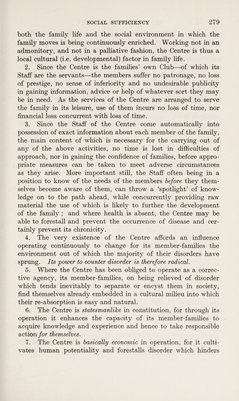 both the family life and the social environment in which the family moves is being continuously enriched. Working not in an admonitory, and not in a palliative fashion, the Centre is thus a local cultural (i.e. developmental) factor in family life. 2. Since the Centre is the families’ own Club—of which its Staff are the servants—the members suffer no patronage, no loss of prestige, no sense of inferiority and no undesirable publicity in gaining information, advice or help of whatever sort they may be in need. As the services of the Centre are arranged to serve the family in its leisure, use of them incurs no loss of time, nor financial loss concurrent with loss of time. 3. Since the Staff of the Centre come automatically into possession of exact information about each member of the family, the main content of which is necessary for the carrying out of any of the above activities, no time is lost in difficulties of approach, nor in gaining the confidence of families, before appro¬ priate measures can be taken to meet adverse circumstances as they arise. More important still, the Staff often being in a position to know of the needs of the members before they them¬ selves become aware of them, can throw a ‘spotlight’ of know¬ ledge on to the path ahead, while concurrently providing raw material the use of which is likely to further the development of the family ; and where health is absent, the Centre may be able to forestall and prevent the occurrence of disease and cer¬ tainly prevent its chronicity. 4. The very existence of the Centre affords an influence operating continuously to change for its member-families the environment out of which the majority of their disorders have sprung. Its power to counter disorder is therefore radical. 5. Where the Centre has been obliged to operate as a correc¬ tive agency, its member-families, on being relieved of disorder which tends inevitably to separate or encyst them in society, find themselves already embedded in a cultural milieu into which their re-absorption is easy and natural. 6. The Centre is statesmanlike in constitution, for through its operation it enhances the capacity of its member-families to acquire knowledge and experience and hence to take responsible action for themselves. 7. The Centre is basically economic in operation, for it culti¬ vates human potentiality and forestalls disorder which hinders