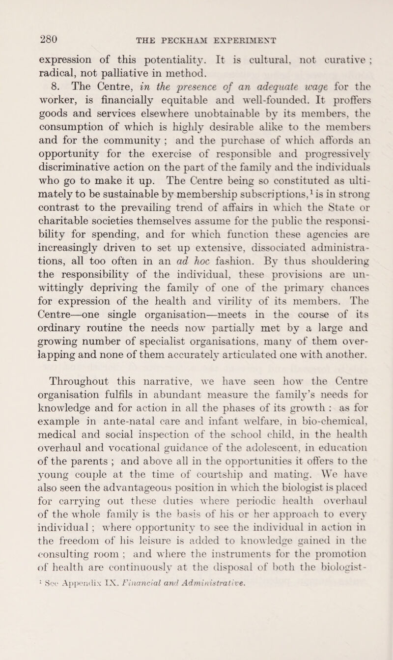 expression of this potentiality. It is cultural, not curative : radical, not palliative in method. 8. The Centre, in the presence of an adequate wage for the worker, is financially equitable and well-founded. It proffers goods and services elsewhere unobtainable by its members, the consumption of which is highly desirable alike to the members and for the community ; and the purchase of which affords an opportunity for the exercise of responsible and progressively discriminative action on the part of the family and the individuals who go to make it up. The Centre being so constituted as ulti¬ mately to be sustainable by membership subscriptions,1 is in strong contrast to the prevailing trend of affairs in which the State or charitable societies themselves assume for the public the responsi¬ bility for spending, and for which function these agencies are increasingly driven to set up extensive, dissociated administra¬ tions, all too often in an ad hoc fashion. Bv thus shouldering the responsibility of the individual, these provisions are un¬ wittingly depriving the family of one of the primary chances for expression of the health and virility of its members. The Centre—one single organisation—meets in the course of its ordinary routine the needs now partially met by a large and growing number of specialist organisations, many of them over¬ lapping and none of them accurately articulated one with another. Throughout this narrative, we have seen how the Centre organisation fulfils in abundant measure the family’s needs for knowledge and for action in all the phases of its growth : as for example in ante-natal care and infant welfare, in bio-chemical, medical and social inspection of the school child, in the health overhaul and vocational guidance of the adolescent, in education of the parents ; and above all in the opportunities it offers to the young couple at the time of courtship and mating. We have also seen the advantageous position in which the biologist is placed for carrying out these duties where periodic health overhaul of the whole family is the basis of his or her approach to every individual ; where opportunity to see the individual in action in the freedom of his leisure is added to knowledge gained in the consulting room ; and where the instruments for the promotion of health are continuously at the disposal of both the biologist- : See Appendix IX. Financial and Administrative.