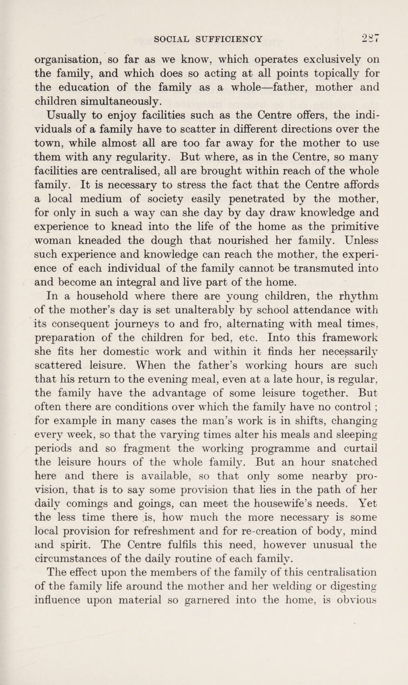 organisation, so far as we know, which operates exclusively on the family, and which does so acting at all points topically for the education of the family as a whole—father, mother and children simultaneously. Usually to enjoy facilities such as the Centre offers, the indi¬ viduals of a family have to scatter in different directions over the town, while almost all are too far away for the mother to use them with any regularity. But where, as in the Centre, so many facilities are centralised, all are brought within reach of the whole family. It is necessary to stress the fact that the Centre affords a local medium of society easily penetrated by the mother, for only in such a wa}^ can she day by day draw knowledge and experience to knead into the life of the home as the primitive woman kneaded the dough that nourished her family. Unless such experience and knowledge can reach the mother, the experi¬ ence of each individual of the family cannot be transmuted into and become an integral and live part of the home. In a household where there are young children, the rhythm of the mother’s day is set unalterably by school attendance with its consequent journeys to and fro, alternating with meal times, preparation of the children for bed, etc. Into this framework she fits her domestic work and within it finds her necessarily scattered leisure. When the father’s working hours are such that his return to the evening meal, even at a late hour, is regular, the family have the advantage of some leisure together. But often there are conditions over which the family have no control ; for example in many cases the man’s work is in shifts, changing every week, so that the varying times alter his meals and sleeping periods and so fragment the working programme and curtail the leisure hours of the whole family. But an hour snatched here and there is available, so that only some nearby pro¬ vision, that is to say some provision that lies in the path of her daily comings and goings, can meet the housewife’s needs. Yet the less time there is, how much the more necessary is some local provision for refreshment and for re-creation of body, mind and spirit. The Centre fulfils this need, however unusual the circumstances of the daily routine of each family. The effect upon the members of the family of this centralisation of the family life around the mother and her welding or digesting influence upon material so garnered into the home, is obvious