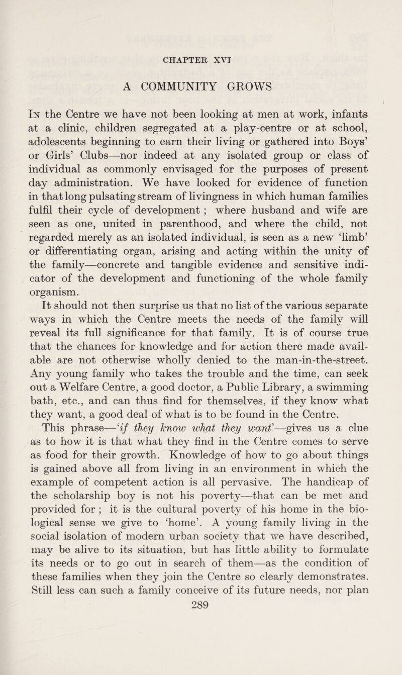CHAPTER XVI A COMMUNITY GROWS In the Centre we have not been looking at men at work, infants at a clinic, children segregated at a play-centre or at school, adolescents beginning to earn their living or gathered into Boys’ or Girls’ Clubs—nor indeed at any isolated group or class of individual as commonly envisaged for the purposes of present day administration. We have looked for evidence of function in that long pulsating stream of livingness in which human families fulfil their cycle of development ; where husband and wife are seen as one, united in parenthood, and where the child, not regarded merely as an isolated individual, is seen as a new ‘limb’ or differentiating organ, arising and acting within the unity of the family—concrete and tangible evidence and sensitive indi¬ cator of the development and functioning of the whole family organism. It should not then surprise us that no list of the various separate ways in which the Centre meets the needs of the family will reveal its full significance for that family. It is of course true that the chances for knowledge and for action there made avail¬ able are not otherwise wholly denied to the man-in-the-street. Any young family who takes the trouble and the time, can seek out a Welfare Centre, a good doctor, a Public Library, a swimming bath, etc., and can thus find for themselves, if they know what they want, a good deal of what is to be found in the Centre. This phrase—‘if they know what they want’—gives us a clue as to how it is that what they find in the Centre comes to serve as food for their growth. Knowledge of how to go about things is gained above all from living in an environment in which the example of competent action is all pervasive. The handicap of the scholarship boy is not his poverty—that can be met and provided for ; it is the cultural poverty of his home in the bio¬ logical sense we give to ‘home’. A young family living in the social isolation of modern urban society that we have described, may be alive to its situation, but has little ability to formulate its needs or to go out in search of them—as the condition of these families when they join the Centre so clearly demonstrates. Still less can such a family conceive of its future needs, nor plan