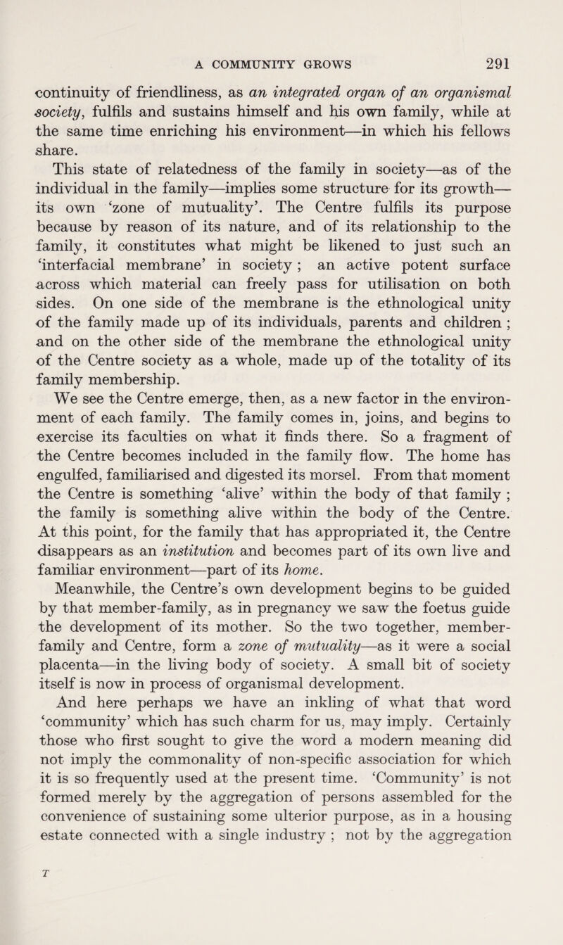 continuity of friendliness, as an integrated organ of an organismal society, fulfils and sustains himself and his own family, while at the same time enriching his environment—in which his fellows share. This state of relatedness of the family in society—as of the individual in the family—implies some structure for its growth— its own 'zone of mutuality’. The Centre fulfils its purpose because by reason of its nature, and of its relationship to the family, it constitutes what might be likened to just such an 'interfacial membrane’ in society; an active potent surface across which material can freely pass for utilisation on both sides. On one side of the membrane is the ethnological unity of the family made up of its individuals, parents and children ; and on the other side of the membrane the ethnological unity of the Centre society as a whole, made up of the totality of its family membership. We see the Centre emerge, then, as a new factor in the environ¬ ment of each family. The family comes in, joins, and begins to exercise its faculties on what it finds there. So a fragment of the Centre becomes included in the family flow. The home has engulfed, familiarised and digested its morsel. From that moment the Centre is something ‘alive’ within the body of that family ; the family is something alive within the body of the Centre. At this point, for the family that has appropriated it, the Centre disappears as an institution and becomes part of its own live and familiar environment—part of its home. Meanwhile, the Centre’s own development begins to be guided by that member-family, as in pregnancy w~e saw the foetus guide the development of its mother. So the two together, member- family and Centre, form a zone of mutuality—as it were a social placenta—in the living body of society. A small bit of society itself is now in process of organismal development. And here perhaps we have an inkling of what that word 'community’ which has such charm for us, may imply. Certainly those who first sought to give the word a modern meaning did not imply the commonality of non-specific association for which it is so frequently used at the present time. ‘Community’ is not formed merely by the aggregation of persons assembled for the convenience of sustaining some ulterior purpose, as in a housing estate connected with a single industry ; not by the aggregation