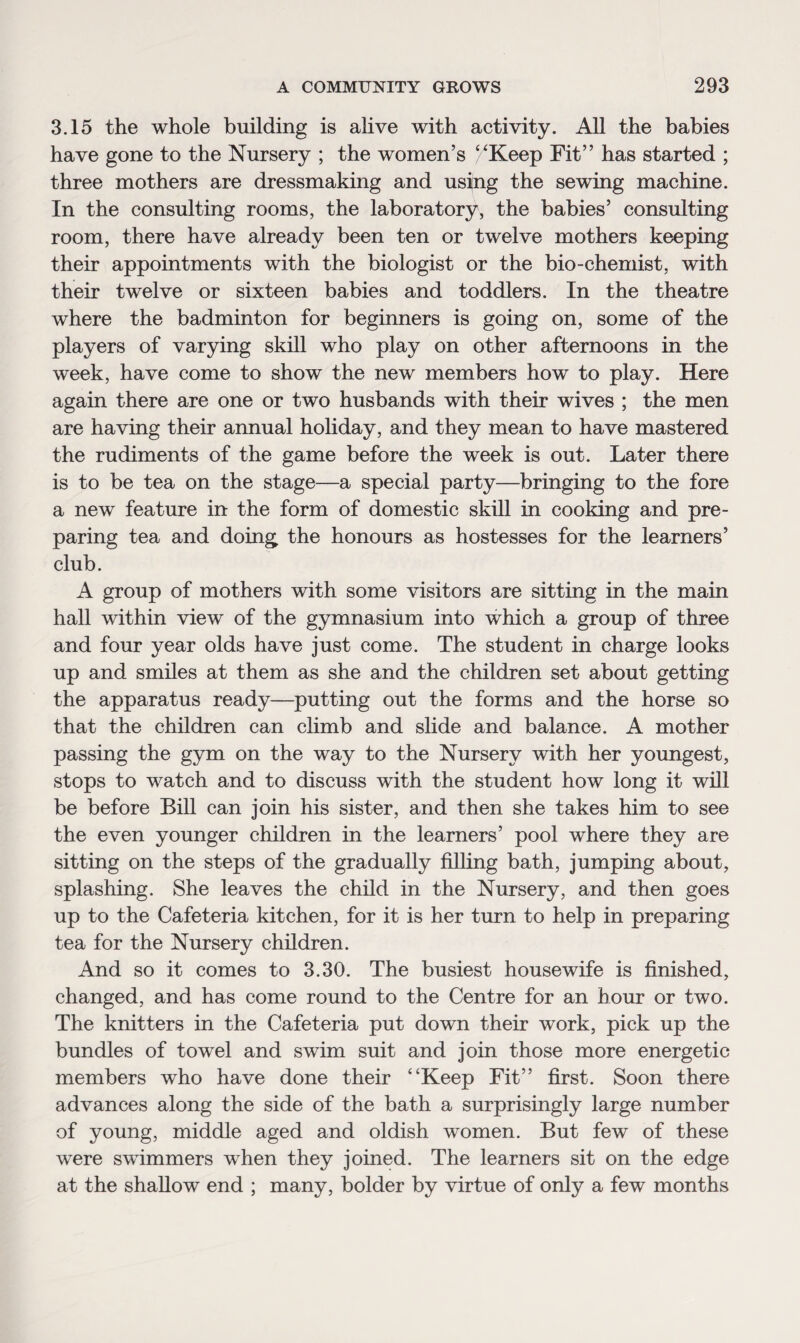 3.15 the whole building is alive with activity. All the babies have gone to the Nursery ; the women’s /'Keep Fit” has started ; three mothers are dressmaking and using the sewing machine. In the consulting rooms, the laboratory, the babies’ consulting room, there have already been ten or twelve mothers keeping their appointments with the biologist or the bio-chemist, with their twelve or sixteen babies and toddlers. In the theatre where the badminton for beginners is going on, some of the players of varying skill who play on other afternoons in the week, have come to show the new members how to play. Here again there are one or two husbands with their wives ; the men are having their annual holiday, and they mean to have mastered the rudiments of the game before the week is out. Later there is to be tea on the stage—a special party—bringing to the fore a new feature in the form of domestic skill in cooking and pre¬ paring tea and doing the honours as hostesses for the learners’ club. A group of mothers with some visitors are sitting in the main hall within view of the gymnasium into which a group of three and four year olds have just come. The student in charge looks up and smiles at them as she and the children set about getting the apparatus ready—putting out the forms and the horse so that the children can climb and slide and balance. A mother passing the gym on the way to the Nursery with her youngest, stops to watch and to discuss with the student how long it will be before Bill can join his sister, and then she takes him to see the even younger children in the learners’ pool where they are sitting on the steps of the gradually filling bath, jumping about, splashing. She leaves the child in the Nursery, and then goes up to the Cafeteria kitchen, for it is her turn to help in preparing tea for the Nursery children. And so it comes to 3.30. The busiest housewife is finished, changed, and has come round to the Centre for an hour or two. The knitters in the Cafeteria put down their work, pick up the bundles of towel and swim suit and join those more energetic members who have done their “Keep Fit” first. Soon there advances along the side of the bath a surprisingly large number of young, middle aged and oldish women. But few of these were swimmers when they joined. The learners sit on the edge at the shallow end ; many, bolder by virtue of only a few months