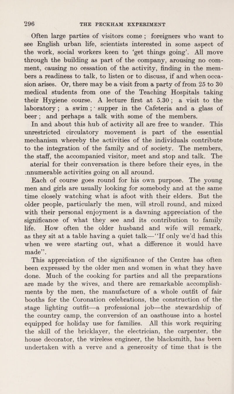 Often large parties of visitors come ; foreigners who want to see English urban life, scientists interested in some aspect of the work, social workers keen to ‘get things going’. All move through the building as part of the company, arousing no com¬ ment, causing no cessation of the activity, finding in the mem¬ bers a readiness to talk, to listen or to discuss, if and when occa¬ sion arises. Or, there may be a visit from a party of from 25 to 30 medical students from one of the Teaching Hospitals taking their Hygiene course. A lecture first at 5.30 ; a visit to the laboratory ; a swim ;' supper in the Cafeteria and a glass of beer ; and perhaps a talk with some of the members. In and about this hub of activity all are free to wander. This unrestricted circulatory movement is part of the essential mechanism whereby the activities of the individuals contribute to the integration of the family and of society. The members, the staff, the accompanied visitor, meet and stop and talk. The aterial for their conversation is there before their eyes, in the enumerable activities going on all around. Each of course goes round for his own purpose. The young men and girls are usually looking for somebody and at the same time closely watching what is afoot with their elders. But the older people, particularly the men, will stroll round, and mixed with their personal enjoyment is a dawning appreciation of the significance of what they see and its contribution to family life. How often the older husband and wife will remark, as they sit at a table having a quiet talk—“If only we’d had this when we were starting out, what a difference it would have made”. This appreciation of the significance of the Centre has often been expressed by the older men and women in what they have done. Much of the cooking for parties and all the preparations are made by the wives, and there are remarkable accomplish¬ ments by the men, the manufacture of a whole outfit of fair booths for the Coronation celebrations, the construction of the stage lighting outfit—a professional job—the stewardship of the country camp, the conversion of an oasthouse into a hostel equipped for holiday use for families. All this work requiring the skill of the bricklayer, the electrician, the carpenter, the house decorator, the wireless engineer, the blacksmith, has been undertaken with a verve and a generosity of time that is the