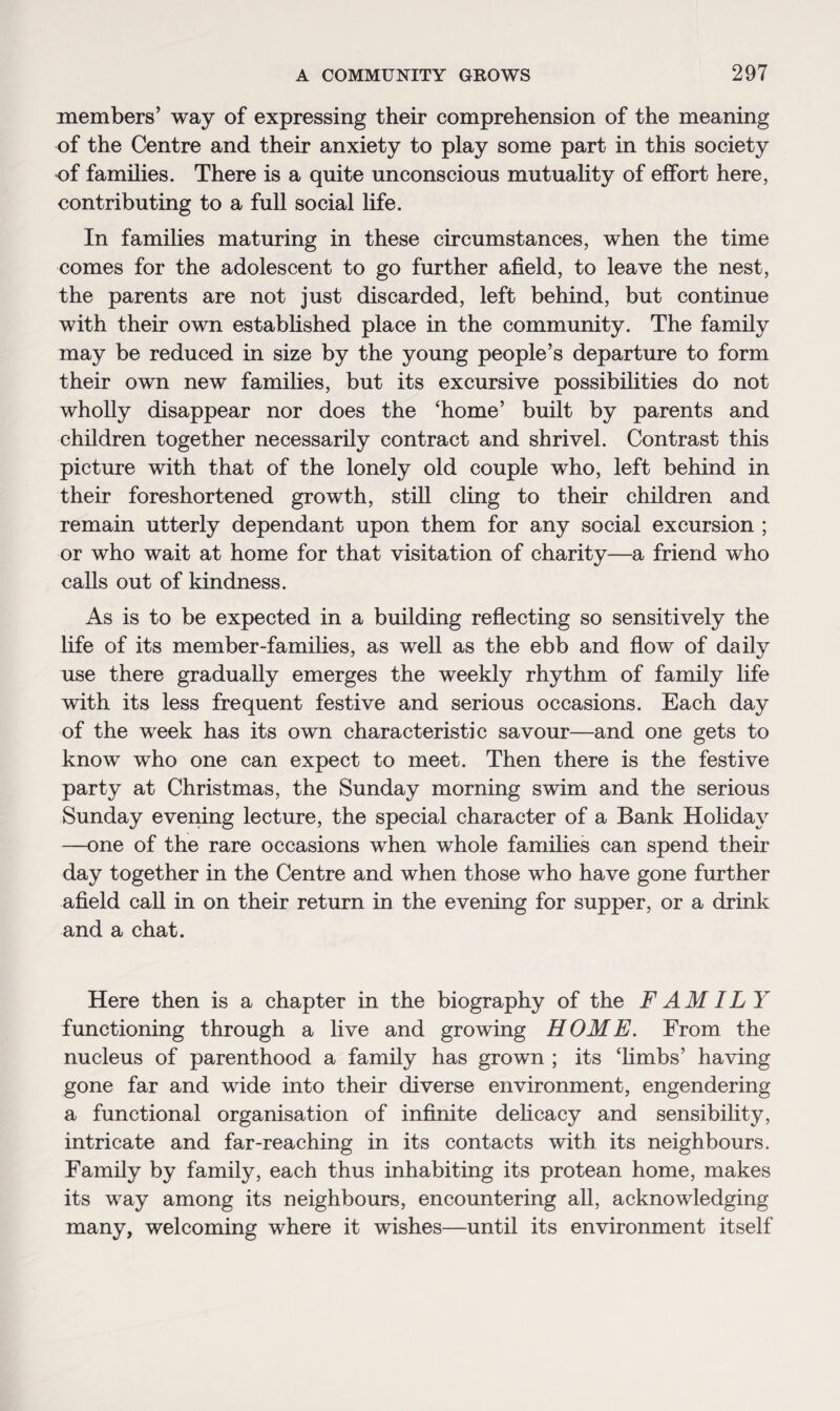 members’ way of expressing their comprehension of the meaning of the Centre and their anxiety to play some part in this society of families. There is a quite unconscious mutuality of effort here, contributing to a full social life. In families maturing in these circumstances, when the time comes for the adolescent to go further afield, to leave the nest, the parents are not just discarded, left behind, but continue with their own established place in the community. The family may be reduced in size by the young people’s departure to form their own new families, but its excursive possibilities do not wholly disappear nor does the ‘home’ built by parents and children together necessarily contract and shrivel. Contrast this picture with that of the lonely old couple who, left behind in their foreshortened growth, still cling to their children and remain utterly dependant upon them for any social excursion ; or who wait at home for that visitation of charity—a friend who calls out of kindness. As is to be expected in a building reflecting so sensitively the life of its member-families, as well as the ebb and flow of daily use there gradually emerges the weekly rhythm of family life with its less frequent festive and serious occasions. Each day of the week has its own characteristic savour—and one gets to know who one can expect to meet. Then there is the festive party at Christmas, the Sunday morning swim and the serious Sunday evening lecture, the special character of a Bank Holiday —one of the rare occasions when whole families can spend their day together in the Centre and when those who have gone further afield call in on their return in the evening for supper, or a drink and a chat. Here then is a chapter in the biography of the F AM IL Y functioning through a live and growing HOME. From the nucleus of parenthood a family has grown ; its ‘limbs’ having gone far and wide into their diverse environment, engendering a functional organisation of infinite delicacy and sensibility, intricate and far-reaching in its contacts with its neighbours. Family by family, each thus inhabiting its protean home, makes its way among its neighbours, encountering all, acknowledging many, welcoming where it wishes—until its environment itself