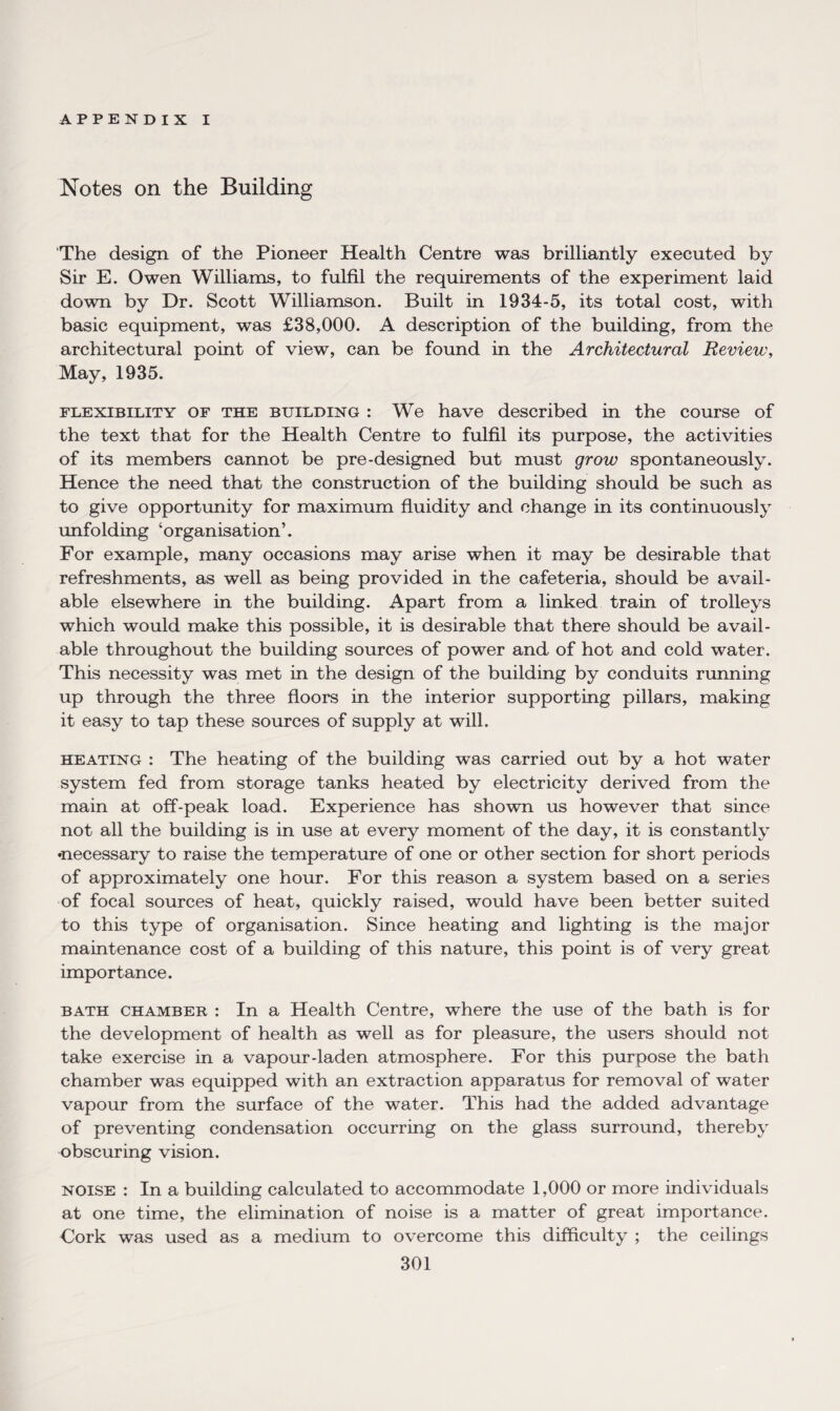 Notes on the Building The design of the Pioneer Health Centre was brilliantly executed by Sir E. Owen Williams, to fulfil the requirements of the experiment laid down by Dr. Scott Williamson. Built in 1934-5, its total cost, with basic equipment, was £38,000. A description of the building, from the architectural point of view, can be found in the Architectural Review, May, 1935. flexibility of the building : We have described in the course of the text that for the Health Centre to fulfil its purpose, the activities of its members cannot be pre-designed but must grow spontaneously. Hence the need that the construction of the building should be such as to give opportunity for maximum fluidity and change in its continuously unfolding ‘organisation’. For example, many occasions may arise when it may be desirable that refreshments, as well as being provided in the cafeteria, should be avail¬ able elsewhere in the building. Apart from a linked train of trolleys which would make this possible, it is desirable that there should be avail¬ able throughout the building sources of power and of hot and cold water. This necessity was met in the design of the building by conduits running up through the three floors in the interior supporting pillars, making it easy to tap these sources of supply at will. heating : The heating of the building was carried out by a hot water system fed from storage tanks heated by electricity derived from the main at off-peak load. Experience has shown us however that since not all the building is in use at every moment of the day, it is constantly •necessary to raise the temperature of one or other section for short periods of approximately one hour. For this reason a system based on a series of focal sources of heat, quickly raised, would have been better suited to this type of organisation. Since heating and lighting is the major maintenance cost of a building of this nature, this point is of very great importance. bath chamber : In a Health Centre, where the use of the bath is for the development of health as well as for pleasure, the users should not take exercise in a vapour-laden atmosphere. For this purpose the bath chamber was equipped with an extraction apparatus for removal of water vapour from the surface of the water. This had the added advantage of preventing condensation occurring on the glass surround, thereby obscuring vision. noise : In a building calculated to accommodate 1,000 or more individuals at one time, the elimination of noise is a matter of great importance. Cork was used as a medium to overcome this difficulty ; the ceilings