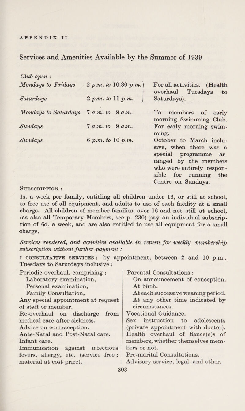 Services and Amenities Available bv the Summer of 1939 %/ Club open : Mondays to Fridays 2 p.m. to 10, Saturdays 2 p.m. to 11 Mondays to Saturdays 7 a.m. to 8 Sundays 7 a.m. to 9 Sundays 6 p.m. to 10 Subscription : 30 p.m. For all activities. (Health overhaul Tuesdays to p.m. Saturdays). a.m. To members of early morning Swimming Club. a.m. For early morning swim¬ ming. p.m. October to March inclu¬ sive, when there was a special programme ar¬ ranged by the members who were entirely respon¬ sible for running the Centre on Sundays. Is. a week per family, entitling all children under 16, or still at school, to free use of all equipment, and adults to use of each facility at a small charge. All children of member-families, over 16 and not still at school, (as also all Temporary Members, see p. 230) pay an individual subscrip¬ tion of 6d. a week, and are also entitled to use all equipment for a small charge. Services renderedf and activities available in return for weekly membership subscription without further payment : i consultative services ; by appointment, between 2 and 10 p.m., Tuesdays to Saturdays inclusive : Periodic overhaul, comprising : Laboratory examination, Personal examination, Family Consultation, Any special appointment at request of staff or member. Re-overhaul on discharge from medical care after sickness. Advice on contraception. Ante-Natal and Post-Natal care. Infant care. Immunisation against infectious fevers, allergy, etc. (service free ; material at cost price). Parental Consultations : On announcement of conception. At birth. At each successive weaning period. At any other time indicated by circumstances. Vocational Guidance. Sex instruction to adolescents (private appointment with doctor). Health overhaul of fiance(e)s of members, whether themselves mem¬ bers or not. Pre-marital Consultations. Advisory service, legal, and other.