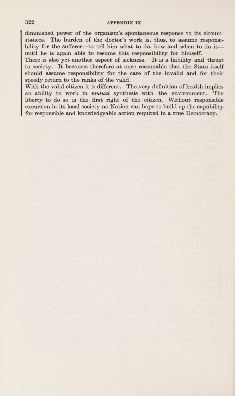 diminished power of the organism’s spontaneous response to its circum¬ stances. The burden of the doctor’s work is, thus, to assume responsi¬ bility for the sufferer—to tell him what to do, how and when to do it— until he is again able to resume this responsibility for himself. There is also yet another aspect of sickness. It is a liability and threat to society. It becomes therefore at once reasonable that the State itself should assume responsibility for the care of the invalid and for their speedy return to the ranks of the valid. With the valid citizen it is different. The very definition of health implies an ability to work in mutual synthesis with the environment. The liberty to do so is the first right of the citizen. Without responsible excursion in its local society no Nation can hope to build up the capability for responsible and knowledgeable action required in a true Democracy.