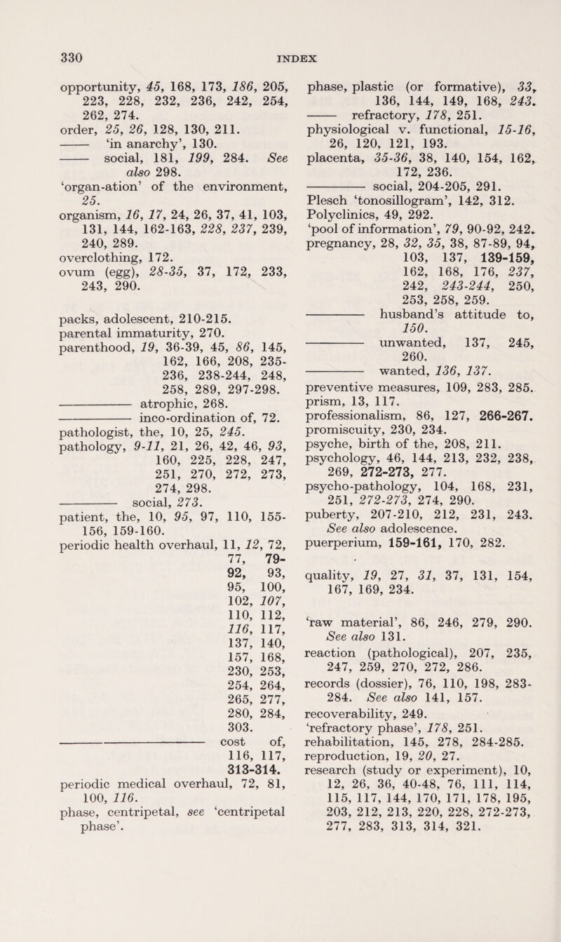 opportunity, 45, 168, 173, 186, 205, 223, 228, 232, 236, 242, 254, 262, 274. order, 25, 26, 128, 130, 211. - ‘in anarchy’, 130. - social, 181, 199, 284. See also 298. ‘organ-ation’ of the environment, 25. organism, 16, 17, 24, 26, 37, 41, 103, 131, 144, 162-163, 228, 237, 239, 240, 289. overclothing, 172. ovum (egg), 28-35, 37, 172, 233, 243, 290. packs, adolescent, 210-215. parental immaturity, 270. parenthood, 19, 36-39, 45, 86, 145, 162, 166, 208, 235- 236, 238-244, 248, 258, 289, 297-298. -atrophic, 268. - inco-ordination of, 72. pathologist, the, 10, 25, 245. pathology, 9-11, 21, 26, 42, 46, 93, 160, 225, 228, 247, 251, 270, 272, 273, 274, 298. -social, 273. patient, the, 10, 95, 97, 110, 155- 156, 159-160. periodic health overhaul, 11, 12, 72, 77, 79- 92, 93, 95, 100, 102, 107, 110, 112, 116, 117, 137, 140, 157, 168, 230, 253, 254, 264, 265, 277, 280, 284, 303. -cost of, 116, 117, 313-314. periodic medical overhaul, 72, 81, 100, 116. phase, centripetal, see ‘centripetal phase’. phase, plastic (or formative), 33r 136, 144, 149, 168, 243. - refractory, 178, 251. physiological v. functional, 15-16, 26, 120, 121, 193. placenta, 35-36, 38, 140, 154, 162, 172, 236. - social, 204-205, 291. Plesch ‘tonosillogram’, 142, 312. Polyclinics, 49, 292. ‘pool of information’, 79, 90-92, 242. pregnancy, 28, 32, 35, 38, 87-89, 94, 103, 137, 139-159, 162, 168, 176, 237, 242, 243-244, 250, 253, 258, 259. - husband’s attitude to, 150. - unwanted, 137, 245, 260. - wanted, 136, 137. preventive measures, 109, 283, 285. prism, 13, 117. professionalism, 86, 127, 266-267. promiscuity, 230, 234. psyche, birth of the, 208, 211. psychology, 46, 144, 213, 232, 238, 269, 272-273, 277. psycho-pathology, 104, 168, 231, 251, 272-273, 274, 290. puberty, 207-210, 212, 231, 243. See also adolescence, puerperium, 159-161, 170, 282. quality, 19, 27, 31, 37, 131, 154, 167, 169, 234. ‘raw material’, 86, 246, 279, 290. See also 131. reaction (pathological), 207, 235, 247, 259, 270, 272, 286. records (dossier), 76, 110, 198, 283- 284. See also 141, 157. recoverability, 249. ‘refractory phase’, 178, 251. rehabilitation, 145, 278, 284-285. reproduction, 19, 20, 27. research (study or experiment), 10, 12, 26, 36, 40-48, 76, 111, 114, 115, 117, 144, 170, 171, 178, 195, 203, 212, 213, 220, 228, 272-273, 277, 283, 313, 314, 321.