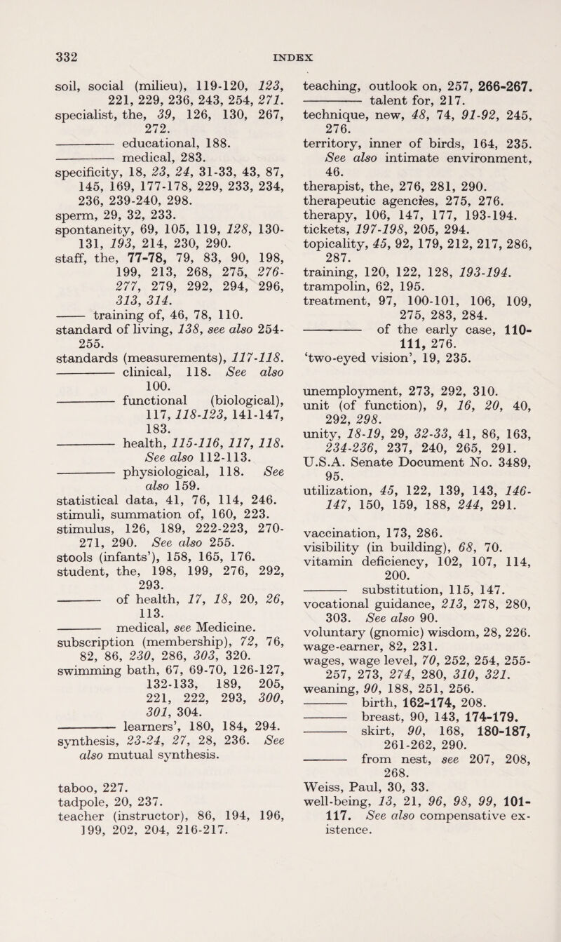 soil, social (milieu), 119-120, 123, 221, 229, 236, 243, 254, 271. specialist, the, 39, 126, 130, 267, 272. - educational, 188. - medical, 283. specificity, 18, 23, 24, 31-33, 43, 87, 145, 169, 177-178, 229, 233, 234, 236, 239-240, 298. sperm, 29, 32, 233. spontaneity, 69, 105, 119, 128, ISO- 131, 193, 214, 230, 290. staff, the, 77-78, 79, 83, 90, 198, 199, 213, 268, 275, 276- 277, 279, 292, 294, 296, 313, 314. - training of, 46, 78, 110. standard of living, 138, see also 254- 255. standards (measurements), 117-118. - clinical, 118. See also 100. - functional (biological), 117, 118-123, 141-147, 183 - health, 115-116, 117, 118. See also 112-113. - physiological, 118. See also 159. statistical data, 41, 76, 114, 246. stimuli, summation of, 160, 223. stimulus, 126, 189, 222-223, 270- 271, 290. See also 255. stools (infants’), 158, 165, 176. student, the, 198, 199, 276, 292, 293. - of health, 17, 18, 20, 26, 113. - medical, see Medicine. subscription (membership), 72, 76, 82, 86, 230, 286, 303, 320. swimming bath, 67, 69-70, 126-127, 132-133, 189, 205, 221, 222, 293, 300, 301, 304. - learners’, 180, 184, 294. synthesis, 23-24, 27, 28, 236. See also mutual synthesis. taboo, 227. tadpole, 20, 237. teacher (instructor), 86, 194, 196, 199, 202, 204, 216-217. teaching, outlook on, 257, 266-267. - talent for, 217. technique, new, 48, 74, 91-92, 245, 276. territory, inner of birds, 164, 235. See also intimate environment, 46. therapist, the, 276, 281, 290. therapeutic agencies, 275, 276. therapy, 106, 147, 177, 193-194. tickets, 197-198, 205, 294. topicality, 45, 92, 179, 212, 217, 286, 287. training, 120, 122, 128, 193-194. trampolin, 62, 195. treatment, 97, 100-101, 106, 109, 275, 283, 284. - of the early case, 110- 111, 276. ‘two-eyed vision’, 19, 235. unemployment, 273, 292, 310. unit (of function), 9, 16, 20, 40, 292, 298. unity, 18-19, 29, 32-33, 41, 86, 163, 234-236, 237, 240, 265, 291. U.S.A. Senate Document No. 3489, 95. utilization, 45, 122, 139, 143, 146- 147, 150, 159, 188, 244, 291. vaccination, 173, 286. visibility (in building), 68, 70. vitamin deficiency, 102, 107, 114, 200. - substitution, 115, 147. vocational guidance, 213, 278, 280, 303. See also 90. voluntary (gnomic) wisdom, 28, 226. wage-earner, 82, 231. wages, wage level, 70, 252, 254, 255- 257, 273, 274, 280, 310, 321. weaning, 90, 188, 251, 256. - birth, 162-174, 208. - breast, 90, 143, 174-179. - skirt, 90, 168, 180-187, 261-262, 290. - from nest, see 207, 208, 268. Weiss, Paul, 30, 33. well-being, 13, 21, 96, 98, 99, 101- 117. See also compensative ex¬ istence.