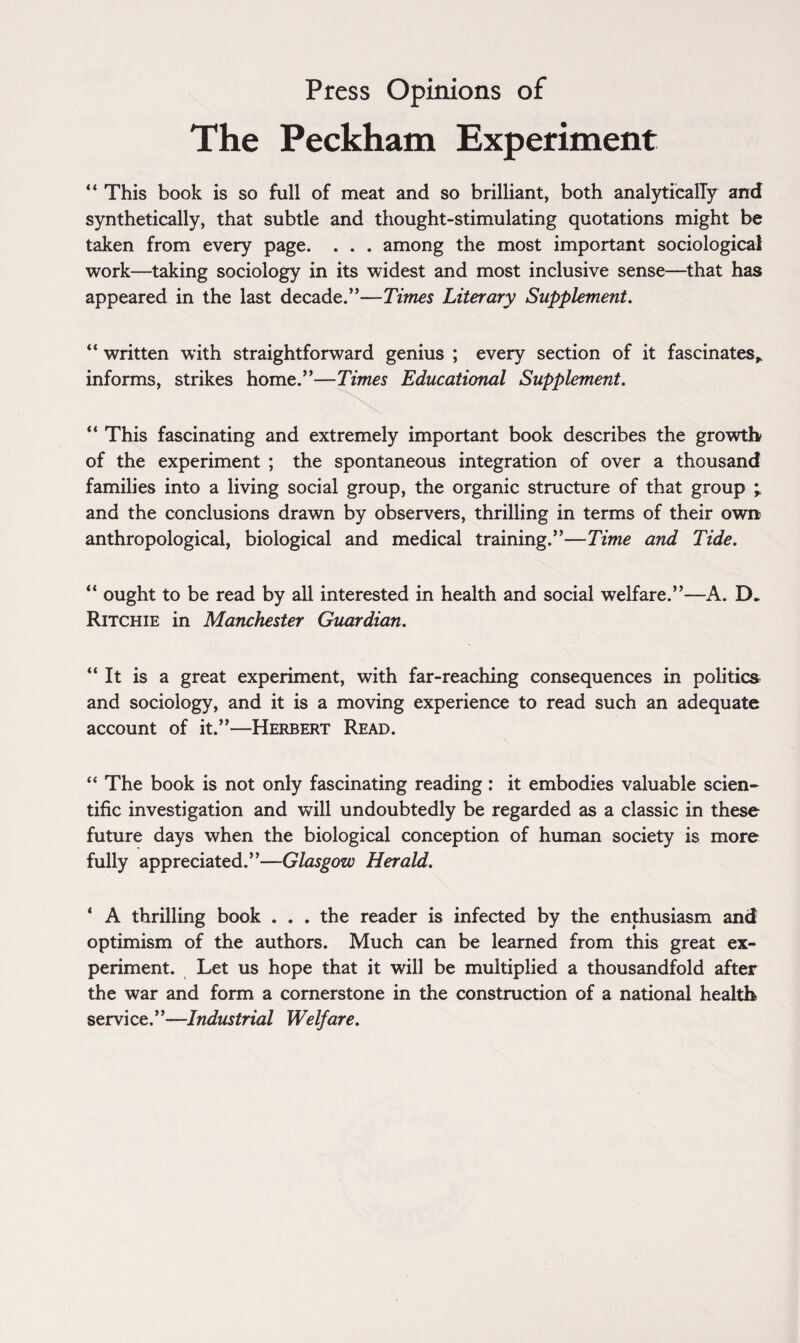 Press Opinions of The Peckham Experiment “ This book is so full of meat and so brilliant, both analytically and synthetically, that subtle and thought-stimulating quotations might be taken from every page. . . . among the most important sociological work—taking sociology in its widest and most inclusive sense—that has appeared in the last decade.”—Times Literary Supplement. “ written with straightforward genius ; every section of it fascinates* informs, strikes home.”—Times Educational Supplement. “ This fascinating and extremely important book describes the growth of the experiment ; the spontaneous integration of over a thousand families into a living social group, the organic structure of that group ; and the conclusions drawn by observers, thrilling in terms of their own? anthropological, biological and medical training.”—Time and Tide. “ ought to be read by all interested in health and social welfare.”—A. D. Ritchie in Manchester Guardian. “It is a great experiment, with far-reaching consequences in politics and sociology, and it is a moving experience to read such an adequate account of it.”—Herbert Read. “ The book is not only fascinating reading: it embodies valuable scien¬ tific investigation and will undoubtedly be regarded as a classic in these future days when the biological conception of human society is more fully appreciated.”—Glasgow Herald. * A thrilling book . . . the reader is infected by the enthusiasm and optimism of the authors. Much can be learned from this great ex¬ periment. Let us hope that it will be multiplied a thousandfold after the war and form a cornerstone in the construction of a national health service.”—Industrial Welfare.