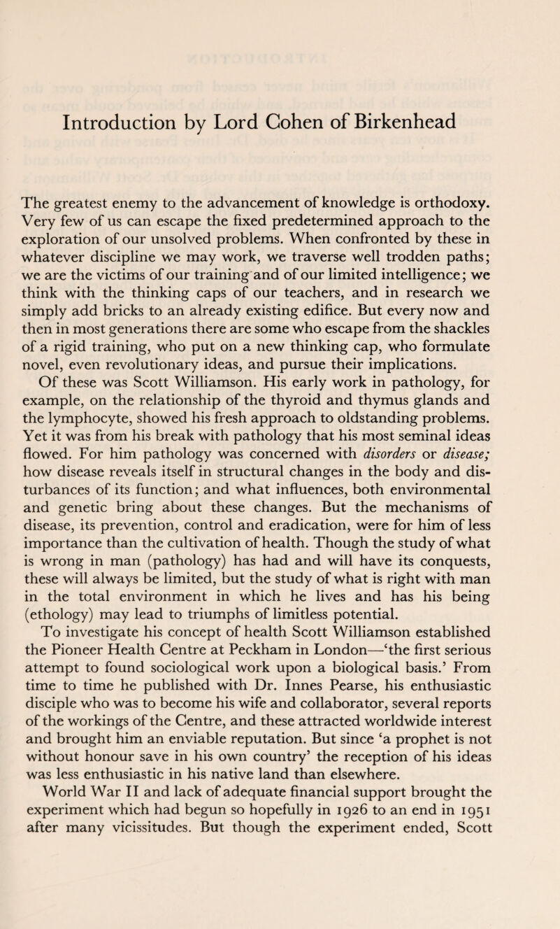 Introduction by Lord Cohen of Birkenhead The greatest enemy to the advancement of knowledge is orthodoxy. Very few of us can escape the fixed predetermined approach to the exploration of our unsolved problems. When confronted by these in whatever discipline we may work, we traverse well trodden paths; we are the victims of our training and of our limited intelligence; we think with the thinking caps of our teachers, and in research we simply add bricks to an already existing edifice. But every now and then in most generations there are some who escape from the shackles of a rigid training, who put on a new thinking cap, who formulate novel, even revolutionary ideas, and pursue their implications. Of these was Scott Williamson. His early work in pathology, for example, on the relationship of the thyroid and thymus glands and the lymphocyte, showed his fresh approach to oldstanding problems. Yet it was from his break with pathology that his most seminal ideas flowed. For him pathology was concerned with disorders or disease; how disease reveals itself in structural changes in the body and dis¬ turbances of its function; and what influences, both environmental and genetic bring about these changes. But the mechanisms of disease, its prevention, control and eradication, were for him of less importance than the cultivation of health. Though the study of what is wrong in man (pathology) has had and will have its conquests, these will always be limited, but the study of what is right with man in the total environment in which he lives and has his being (ethology) may lead to triumphs of limitless potential. To investigate his concept of health Scott Williamson established the Pioneer Health Centre at Peckham in London—‘the first serious attempt to found sociological work upon a biological basis.’ From time to time he published with Dr. Innes Pearse, his enthusiastic disciple who was to become his wife and collaborator, several reports of the workings of the Centre, and these attracted worldwide interest and brought him an enviable reputation. But since ‘a prophet is not without honour save in his own country’ the reception of his ideas was less enthusiastic in his native land than elsewhere. World War II and lack of adequate financial support brought the experiment which had begun so hopefully in 1926 to an end in 1951 after many vicissitudes. But though the experiment ended, Scott