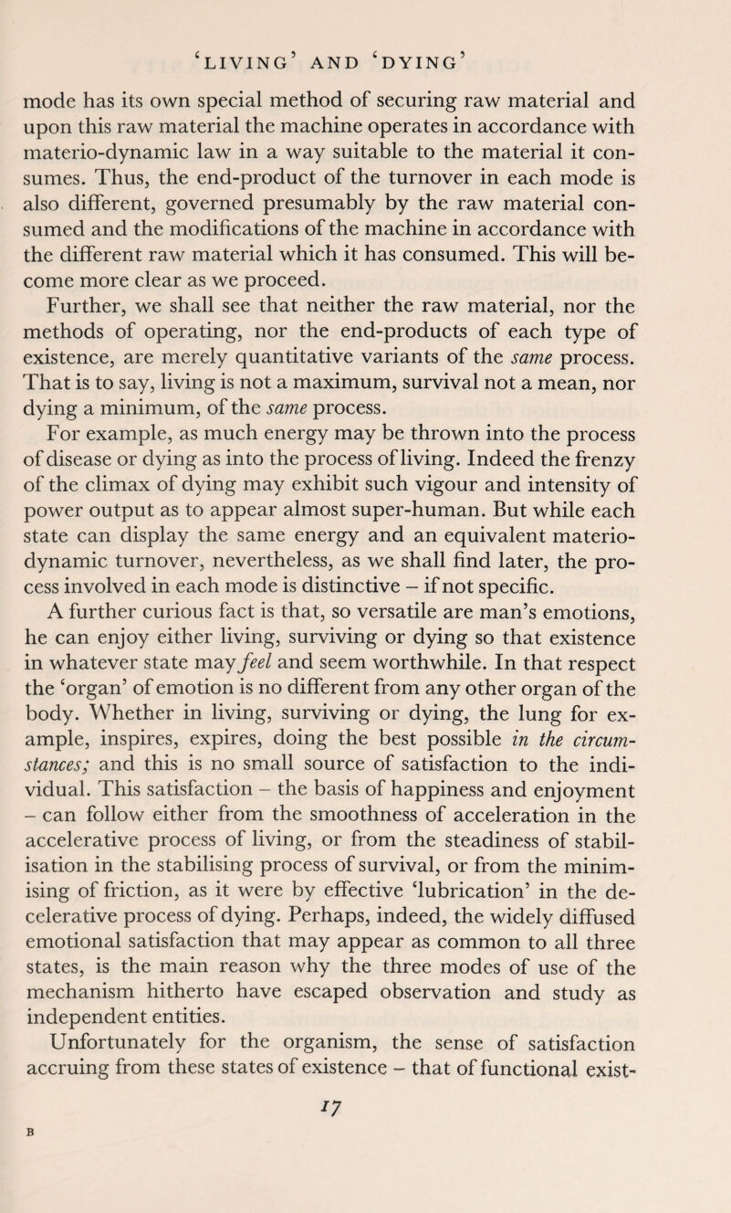 mode has its own special method of securing raw material and upon this raw material the machine operates in accordance with materio-dynamic law in a way suitable to the material it con¬ sumes. Thus, the end-product of the turnover in each mode is also different, governed presumably by the raw material con¬ sumed and the modifications of the machine in accordance with the different raw material which it has consumed. This will be¬ come more clear as we proceed. Further, we shall see that neither the raw material, nor the methods of operating, nor the end-products of each type of existence, are merely quantitative variants of the same process. That is to say, living is not a maximum, survival not a mean, nor dying a minimum, of the same process. For example, as much energy may be thrown into the process of disease or dying as into the process of living. Indeed the frenzy of the climax of dying may exhibit such vigour and intensity of power output as to appear almost super-human. But while each state can display the same energy and an equivalent materio- dynamic turnover, nevertheless, as we shall find later, the pro¬ cess involved in each mode is distinctive - if not specific. A further curious fact is that, so versatile are man’s emotions, he can enjoy either living, surviving or dying so that existence in whatever state may feel and seem worthwhile. In that respect the ‘organ’ of emotion is no different from any other organ of the body. Whether in living, surviving or dying, the lung for ex¬ ample, inspires, expires, doing the best possible in the circum¬ stances; and this is no small source of satisfaction to the indi¬ vidual. This satisfaction - the basis of happiness and enjoyment - can follow either from the smoothness of acceleration in the accelerative process of living, or from the steadiness of stabil¬ isation in the stabilising process of survival, or from the minim¬ ising of friction, as it were by effective ‘lubrication’ in the de- celerative process of dying. Perhaps, indeed, the widely diffused emotional satisfaction that may appear as common to all three states, is the main reason why the three modes of use of the mechanism hitherto have escaped observation and study as independent entities. Unfortunately for the organism, the sense of satisfaction accruing from these states of existence - that of functional exist- 77 B