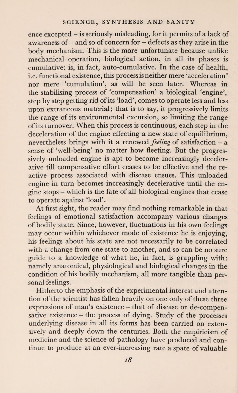 ence excepted - is seriously misleading, for it permits of a lack of awareness of - and so of concern for - defects as they arise in the body mechanism. This is the more unfortunate because unlike mechanical operation, biological action, in all its phases is cumulative: is, in fact, auto-cumulative. In the case of health, i.e. functional existence, this process is neither mere ‘acceleration5 nor mere ‘cumulation5, as will be seen later. Whereas in the stabilising process of ‘compensation5 a biological ‘engine5, step by step getting rid of its ‘load5, comes to operate less and less upon extraneous material; that is to say, it progressively limits the range of its environmental excursion, so limiting the range of its turnover. When this process is continuous, each step in the deceleration of the engine effecting a new state of equilibrium, nevertheless brings with it a renewed feeling of satisfaction - a sense of ‘well-being5 no matter how fleeting. But the progres¬ sively unloaded engine is apt to become increasingly deceler- ative till compensative effort ceases to be effective and the re¬ active process associated with disease ensues. This unloaded engine in turn becomes increasingly decelerative until the en¬ gine stops - which is the fate of all biological engines that cease to operate against ‘load5. At first sight, the reader may find nothing remarkable in that feelings of emotional satisfaction accompany various changes of bodily state. Since, however, fluctuations in his own feelings may occur within whichever mode of existence he is enjoying, his feelings about his state are not necessarily to be correlated with a change from one state to another, and so can be no sure guide to a knowledge of what he, in fact, is grappling with: namely anatomical, physiological and biological changes in the condition of his bodily mechanism, all more tangible than per¬ sonal feelings. Hitherto the emphasis of the experimental interest and atten¬ tion of the scientist has fallen heavily on one only of these three expressions of man’s existence - that of disease or de-compen- sative existence - the process of dying. Study of the processes underlying disease in all its forms has been carried on exten¬ sively and deeply down the centuries. Both the empiricism of medicine and the science of pathology have produced and con¬ tinue to produce at an ever-increasing rate a spate of valuable