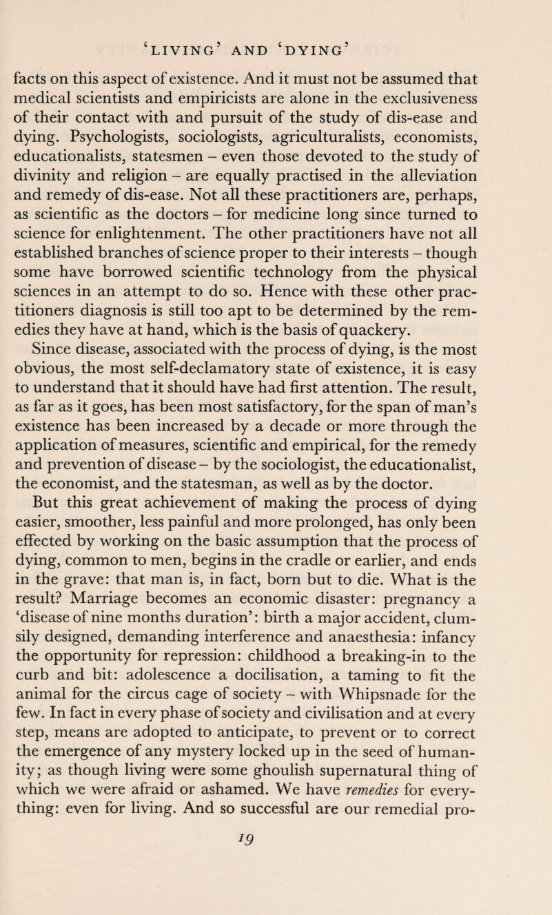 facts on this aspect of existence. And it must not be assumed that medical scientists and empiricists are alone in the exclusiveness of their contact with and pursuit of the study of dis-ease and dying. Psychologists, sociologists, agriculturalists, economists, educationalists, statesmen - even those devoted to the study of divinity and religion - are equally practised in the alleviation and remedy of dis-ease. Not all these practitioners are, perhaps, as scientific as the doctors - for medicine long since turned to science for enlightenment. The other practitioners have not all established branches of science proper to their interests - though some have borrowed scientific technology from the physical sciences in an attempt to do so. Hence with these other prac¬ titioners diagnosis is still too apt to be determined by the rem¬ edies they have at hand, which is the basis of quackery. Since disease, associated with the process of dying, is the most obvious, the most self-declamatory state of existence, it is easy to understand that it should have had first attention. The result, as far as it goes, has been most satisfactory, for the span of man’s existence has been increased by a decade or more through the application of measures, scientific and empirical, for the remedy and prevention of disease - by the sociologist, the educationalist, the economist, and the statesman, as well as by the doctor. But this great achievement of making the process of dying easier, smoother, less painful and more prolonged, has only been effected by working on the basic assumption that the process of dying, common to men, begins in the cradle or earlier, and ends in the grave: that man is, in fact, born but to die. What is the result? Marriage becomes an economic disaster: pregnancy a ‘disease of nine months duration’: birth a major accident, clum¬ sily designed, demanding interference and anaesthesia: infancy the opportunity for repression: childhood a breaking-in to the curb and bit: adolescence a docilisation, a taming to fit the animal for the circus cage of society - with Whipsnade for the few. In fact in every phase of society and civilisation and at every step, means are adopted to anticipate, to prevent or to correct the emergence of any mystery locked up in the seed of human¬ ity ; as though living were some ghoulish supernatural thing of which we were afraid or ashamed. We have remedies for every¬ thing: even for living. And so successful are our remedial pro-