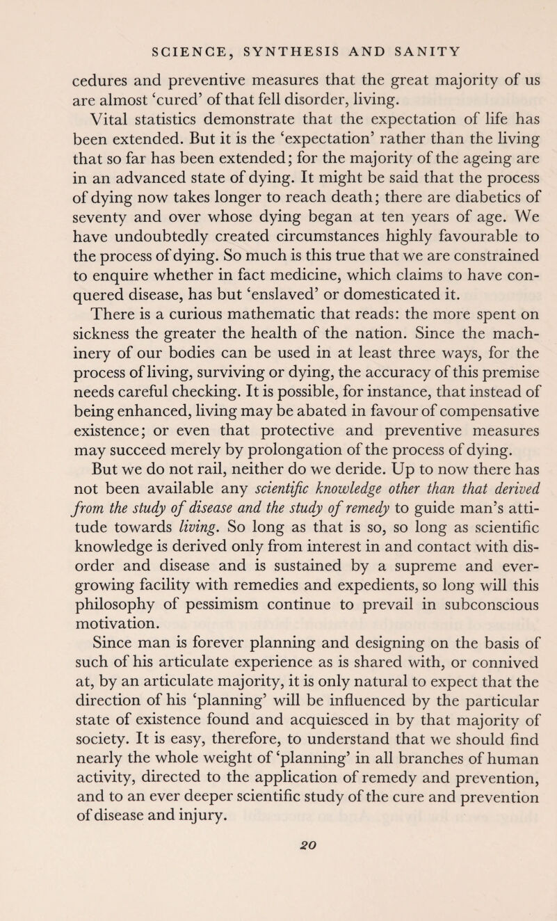 cedures and preventive measures that the great majority of us are almost ‘cured’ of that fell disorder, living. Vital statistics demonstrate that the expectation of life has been extended. But it is the ‘expectation’ rather than the living that so far has been extended; for the majority of the ageing are in an advanced state of dying. It might be said that the process of dying now takes longer to reach death; there are diabetics of seventy and over whose dying began at ten years of age. We have undoubtedly created circumstances highly favourable to the process of dying. So much is this true that we are constrained to enquire whether in fact medicine, which claims to have con¬ quered disease, has but ‘enslaved’ or domesticated it. There is a curious mathematic that reads: the more spent on sickness the greater the health of the nation. Since the mach¬ inery of our bodies can be used in at least three ways, for the process of living, surviving or dying, the accuracy of this premise needs careful checking. It is possible, for instance, that instead of being enhanced, living may be abated in favour of compensative existence; or even that protective and preventive measures may succeed merely by prolongation of the process of dying. But we do not rail, neither do we deride. Up to now there has not been available any scientific knowledge other than that derived from the study of disease and the study of remedy to guide man’s atti¬ tude towards living. So long as that is so, so long as scientific knowledge is derived only from interest in and contact with dis¬ order and disease and is sustained by a supreme and ever¬ growing facility with remedies and expedients, so long will this philosophy of pessimism continue to prevail in subconscious motivation. Since man is forever planning and designing on the basis of such of his articulate experience as is shared with, or connived at, by an articulate majority, it is only natural to expect that the direction of his ‘planning’ will be influenced by the particular state of existence found and acquiesced in by that majority of society. It is easy, therefore, to understand that we should find nearly the whole weight of ‘planning’ in all branches of human activity, directed to the application of remedy and prevention, and to an ever deeper scientific study of the cure and prevention of disease and injury.