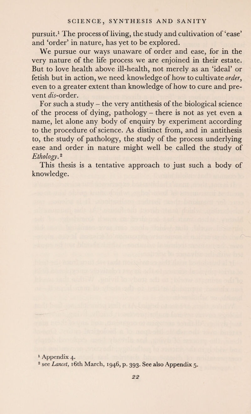 pursuit.1 The process of living, the study and cultivation of ‘ease’ and ‘order’ in nature, has yet to be explored. We pursue our ways unaware of order and ease, for in the very nature of the life process we are enjoined in their estate. But to love health above ill-health, not merely as an ‘ideal’ or fetish but in action, we need knowledge of how to cultivate order, even to a greater extent than knowledge of how to cure and pre¬ vent ^/w-order. For such a study - the very antithesis of the biological science of the process of dying, pathology - there is not as yet even a name, let alone any body of enquiry by experiment according to the procedure of science. As distinct from, and in antithesis to, the study of pathology, the study of the process underlying ease and order in nature might well be called the study of Ethology.2 This thesis is a tentative approach to just such a body of knowledge. 1 Appendix 4. 2 see Lancet, 16th March, 1946, p. 393. See also Appendix 5.