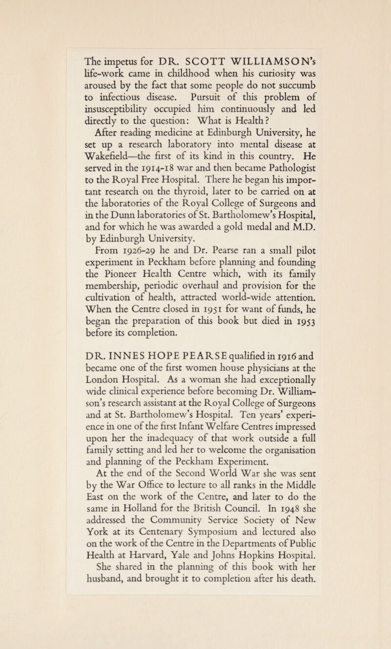 The impetus for DR. SCOTT WILLIAMSON’s life-work came in childhood when his curiosity was aroused by the fact that some people do not succumb to infectious disease. Pursuit of this problem of insusceptibility occupied him continuously and led directly to the question: What is Health? After reading medicine at Edinburgh University, he set up a research laboratory into mental disease at Wakefield—the first of its kind in this country. He served in the 1914-18 war and then became Pathologist to the Royal Free Hospital. There he began his impor¬ tant research on the thyroid, later to be carried on at the laboratories of the Royal College of Surgeons and in the Dunn laboratories of St. Bartholomew’s Hospital, and for which he was awarded a gold medal and M.D. by Edinburgh University. From 1926-29 he and Dr. Pearse ran a small pilot experiment in Peckham before planning and founding the Pioneer Health Centre which, with its family membership, periodic overhaul and provision for the cultivation of health, attracted world-wide attention. When the Centre closed in 1951 for want of funds, he began the preparation of this book but died in 1953 before its completion. DR. INNES HOPE PEARSE qualified in 1916 and became one of the first women house physicians at the London Hospital. As a woman she had exceptionally wide clinical experience before becoming Dr. William¬ son’s research assistant at the Royal College of Surgeons and at St. Bartholomew’s Hospital. Ten years’ experi¬ ence in one of the first Infant Welfare Centres impressed upon her the inadequacy of that work outside a full family setting and led her to welcome the organisation and planning of the Peckham Experiment. At the end of the Second World War she was sent by the War Office to lecture to all ranks in the Middle East on the work of the Centre, and later to do the same in Holland for the British Council. In 1948 she addressed the Community Service Society of New York at its Centenary Symposium and lectured also on the work of the Centre in the Departments of Public Health at Harvard, Yale and Johns Hopkins Hospital. She shared in the planning of this book with her husband, and brought it to completion after his death.