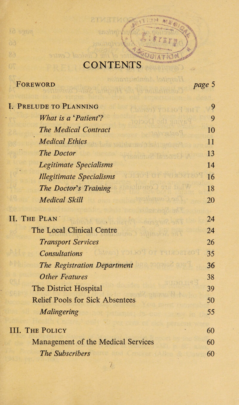 > -~Zr »■• fe f v- -3‘V t? % * * * /1 r tt \ f- ‘ I CONTENTS Foreword page 5 I. Prelude to Planning 9 IFto is a ‘Patient7 9 The Medical Contract 10 Medical Ethics 11 The Doctor 13 Legitimate Specialisms 14 Illegitimate Specialisms 16 The Doctor's Training 18 Medical Skill 20 II. The Plan' * 24 The Local Clinical Centre 24 Transport Services 26 Consultations 35 The Registration Department 36 Other Features 38 The District Hospital 39 Relief Pools for Sick Absentees 50 Malingering 55 III. The Policy 60 Management of the Medical Services 60 The Subscribers 60 n /